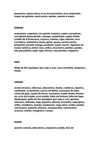 bananeira, batata doce, erva de passarinho, erva andorinha,
língua de galinha, maria preta, quiabo, tomate e maçã.
OXÓSSI:
araçazeiro, coqueiro, carrapicho rasteiro, capim carrapicho,
carrapicho-beiço-de-boi, camapu, canafístula, capim limão,
cordão de S.Francisco, caiçara, colônia, cipó caboclo, erva
curraleira, espinheira santa, guiné, guaco, jurema preta,
junquinho, jasmim manga, jurubeba, maçã, murici, lágrimas de
nossa senhora, malva rosa, milho, nicurizeiro, pinhão, quiabo,
são gonçalinho, sapê, tajá, tiririca, vassourinha, visgueiro.
OBÁ:
Golfo de flor (qualquer que seja a cor), rosa vermelha, tangerina,
maçã.
XANGÔ:
aroeira branca, alfavaca, abacateiro, bredo, cambará, cajueiro,
camboatá, cruzeirinho, caruru da Bahia, cansação do leite,
crista de galo, capim de burro, carrapeta, capim limão, desata-
nó, erva de S.João, erva tostão, folha da fortuna, folha de fogo,
flamboyant, golfo de flor (qualquer que seja a cor), gerânio
cheiroso, imbaúba, ingá, jaqueira, jitirana vermelha, esponjeira,
milho, mandioca, laranja, manjerona, nega mina, orobô, quiabo,
romanzeiro, pimenta macaco, salsaparrilha, tamarineiro,
urucum, veludo, vinagreira e maçã.
OGUM:
aroeira comum, abacateiro, araçazeiro, boldo, brio de
 