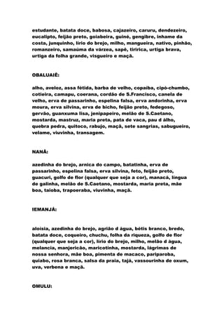 estudante, batata doce, babosa, cajazeiro, caruru, dendezeiro,
eucalipto, feijão preto, goiabeira, guiné, gengibre, inhame da
costa, junquinho, lírio do brejo, milho, mangueira, nativo, pinhão,
romanzeiro, samaúma da várzea, sapê, tiririca, urtiga brava,
urtiga da folha grande, visgueiro e maçã.
OBALUAIÊ:
alho, aveloz, assa fétida, barba de velho, copaíba, cipó-chumbo,
cotieira, camapu, coerana, cordão de S.Francisco, canela de
velho, erva de passarinho, espelina falsa, erva andorinha, erva
moura, erva silvina, erva de bicho, feijão preto, fedegoso,
gervão, guanxuma lisa, jenipapeiro, melão de S.Caetano,
mostarda, mastruz, maria preta, pata de vaca, pau d àlho,
quebra pedra, quitoco, rabujo, maçã, sete sangrias, sabugueiro,
velame, viuvinha, transagem.
NANÃ:
azedinha do brejo, arnica do campo, batatinha, erva de
passarinho, espelina falsa, erva silvina, feto, feijão preto,
guacuri, golfo de flor (qualquer que seja a cor), manacá, língua
de galinha, melão de S.Caetano, mostarda, maria preta, mãe
boa, taioba, trapoeraba, viuvinha, maçã.
IEMANJÁ:
aloísia, azedinha do brejo, agrião d àgua, bétis branco, bredo,
batata doce, coqueiro, chuchu, folha da riqueza, golfo de flor
(qualquer que seja a cor), lírio do brejo, milho, melão d àgua,
melancia, manjericão, maricotinha, mostarda, lágrimas de
nossa senhora, mãe boa, pimenta de macaco, pariparoba,
quiabo, rosa branca, salsa da praia, tajá, vassourinha de oxum,
uva, verbena e maçã.
OMULU:
 