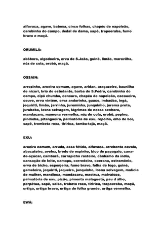 alfavaca, agave, babosa, cinco folhas, chapéu de napoleão,
carobinha do campo, dedal de dama, sapê, trapoeraba, fumo
bravo e maçã.
ORUMILÁ:
abóbora, algodoeiro, erva de S.João, guiné, limão, maravilha,
nóz de cola, orobô, maçã.
OSSAIN:
arrozinho, aroeira comum, agave, aridan, araçazeiro, baunilha
de nicuri, brio de estudante, barba de S.Pedro, carobinha do
campo, cipó chumbo, cenoura, chapéu de napoleão, cacaueiro,
couve, erva vintém, erva andorinha, guaco, imbaúba, ingá,
jequiriti, limão, jarrinha, jureminha, junquinho, jurema preta,
jurubeba, losna selvagem, lágrimas de nossa senhora,
mandacaru, mamona vermelha, nóz de cola, orobô, pepino,
pindaíba, pitangueira, palmatória de exu, repolho, olho de boi,
sapê, trombeta roxa, tiririca, tamba-tajá, maçã.
EXU:
aroeira comum, arruda, assa fétida, alfavaca, arrebenta cavalo,
abacateiro, aveloz, bredo de espinho, bico de papagaio, cana-
de-açúcar, cambará, carrapicho rasteiro, cânhamo da índia,
cansação de leite, camapu, corredeira, coerana, estramônio,
erva de bicho, esponjeira, fumo bravo, folha de fogo, guiné,
gameleira, jequiriti, jaqueira, junquinho, losna selvagem, malícia
de mulher, mandioca, mandacaru, mastruz, malvaísco,
palmatória de exu, picão, pimenta malagueta, pau d àlho,
perpétua, sapê, salsa, trobeta roxa, tiririca, trapoeraba, maçã,
urtiga, urtiga brava, urtiga de folha grande, urtiga vermelha.
EWÁ:
 
