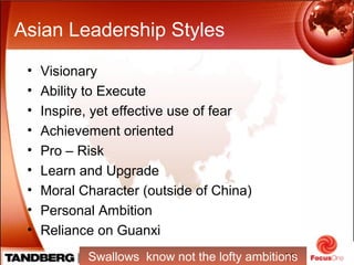 10
Asian Leadership Styles
• Visionary
• Ability to Execute
• Inspire, yet effective use of fear
• Achievement oriented
• Pro – Risk
• Learn and Upgrade
• Moral Character (outside of China)
• Personal Ambition
• Reliance on Guanxi
Swallows know not the lofty ambitions
 