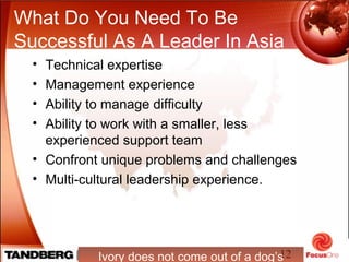12
What Do You Need To Be
Successful As A Leader In Asia
Ivory does not come out of a dog’s
• Technical expertise
• Management experience
• Ability to manage difficulty
• Ability to work with a smaller, less
experienced support team
• Confront unique problems and challenges
• Multi-cultural leadership experience.
 