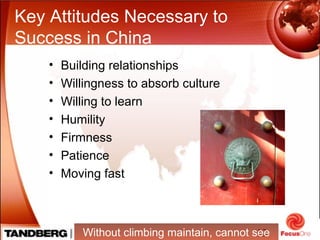 13
Key Attitudes Necessary to
Success in China
• Building relationships
• Willingness to absorb culture
• Willing to learn
• Humility
• Firmness
• Patience
• Moving fast
Without climbing maintain, cannot see
 