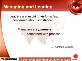 15
Leaders are inspiring visionaries,
concerned about substance;
Managers are planners,
concerned with process
……Abraham Zaleznik
Managing and Leading
If the horse dies, then you have to walk
 