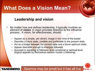 17
Leadership and vision
What Does a Vision Mean?
• No matter how one defines leadership, it typically involves an
element of vision. A vision provides direction to the influence
process.. A vision, for effectiveness, should:
– Appear as a simple, yet vibrant, image in the mind of the leader
– Describe a future state, credible and preferable to the present state
– Act as a bridge between the current state and a future optimum state
– Appear desirable enough to energize followers
– Succeed in speaking to followers at an emotional or spiritual level
(logical appeals by themselves seldom muster a following)
Sparrow may be small but it has all the
 