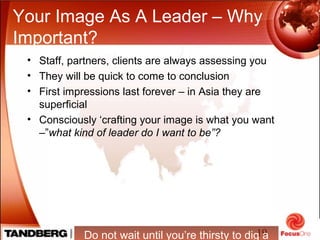 19
Your Image As A Leader – Why
Important?
• Staff, partners, clients are always assessing you
• They will be quick to come to conclusion
• First impressions last forever – in Asia they are
superficial
• Consciously ‘crafting your image is what you want
–”what kind of leader do I want to be”?
Do not wait until you’re thirsty to dig a
 