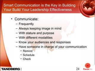 24
Smart Communication is the Key in Building
Your Build Your Leadership Effectiveness
• Communicate:
– Frequently
– Always keeping image in mind
– With stature and purpose
– With different modalities
– Know your audiences and responses
– Have someone in charge of your communication
• Remind
• Schedule
• Check
 