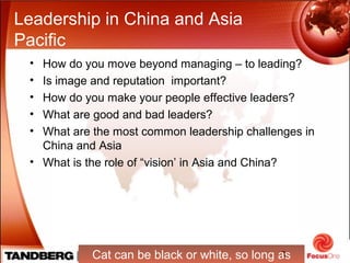 3
Leadership in China and Asia
Pacific
• How do you move beyond managing – to leading?
• Is image and reputation important?
• How do you make your people effective leaders?
• What are good and bad leaders?
• What are the most common leadership challenges in
China and Asia
• What is the role of “vision’ in Asia and China?
Cat can be black or white, so long as
 