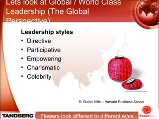 5
Lets look at Global / World Class
Leadership (The Global
Perspective)
Leadership styles
• Directive
• Participative
• Empowering
• Charismatic
• Celebrity
Flowers look different to different eyes
D. Quinn Mills – Harvard Business School
 