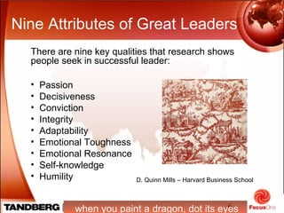 6
Nine Attributes of Great Leaders
There are nine key qualities that research shows
people seek in successful leader:
• Passion
• Decisiveness
• Conviction
• Integrity
• Adaptability
• Emotional Toughness
• Emotional Resonance
• Self-knowledge
• Humility
when you paint a dragon, dot its eyes
D. Quinn Mills – Harvard Business School
 
