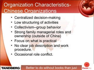 8
Organization Characteristics-
Chinese Organizations
• Centralized decision-making
• Low structuring of activities
• Collectivism--group behavior
• Strong family managerial roles and
ownership (outside of China)
• Focus on what is practical
• No clear job description and work
procedure.
• Occasional role conflict.
Better to do without books than just
 