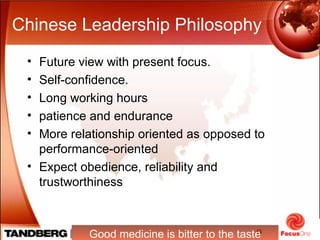 9
Chinese Leadership Philosophy
• Future view with present focus.
• Self-confidence.
• Long working hours
• patience and endurance
• More relationship oriented as opposed to
performance-oriented
• Expect obedience, reliability and
trustworthiness
Good medicine is bitter to the taste
 