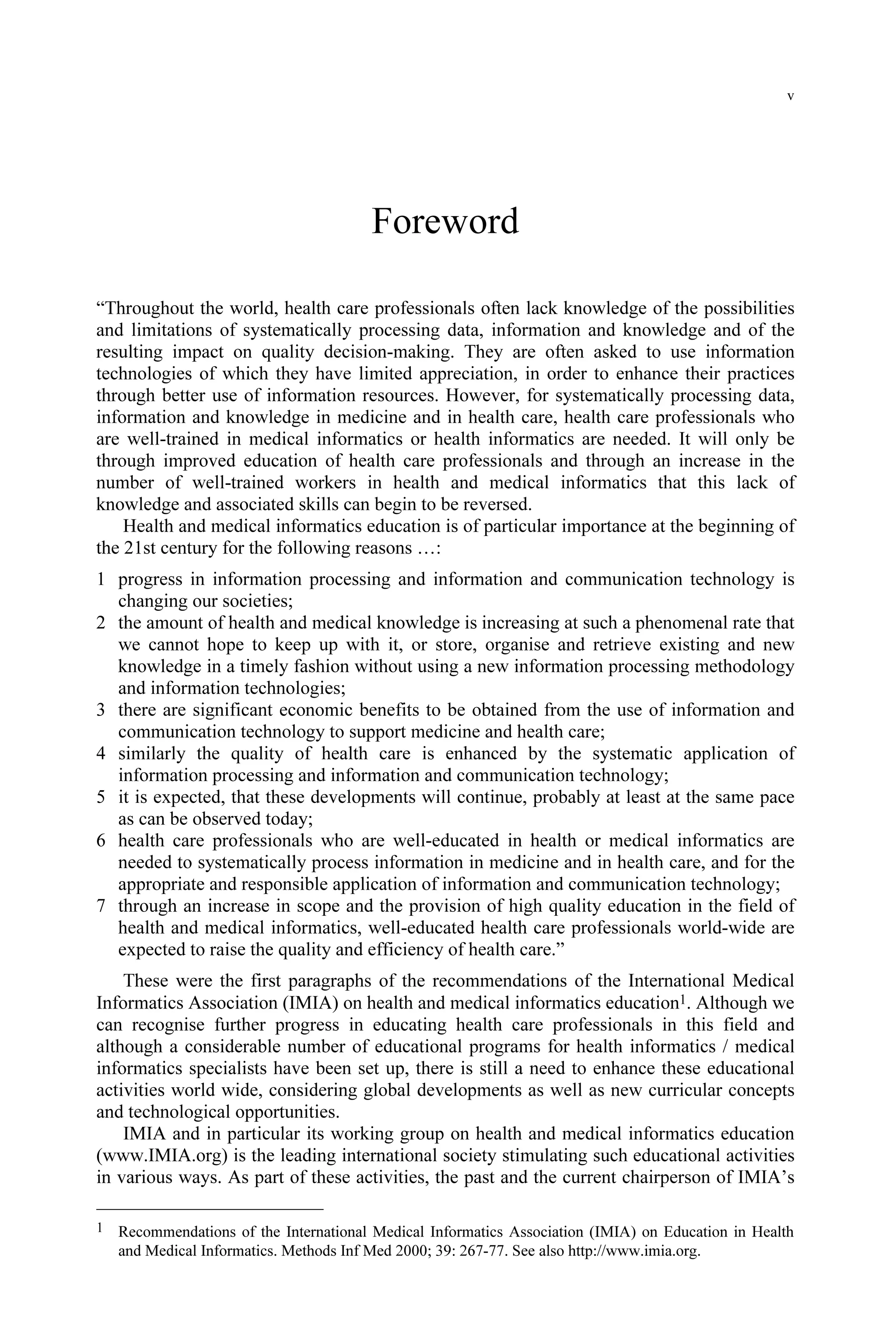 v
Foreword
“Throughout the world, health care professionals often lack knowledge of the possibilities
and limitations of systematically processing data, information and knowledge and of the
resulting impact on quality decision-making. They are often asked to use information
technologies of which they have limited appreciation, in order to enhance their practices
through better use of information resources. However, for systematically processing data,
information and knowledge in medicine and in health care, health care professionals who
are well-trained in medical informatics or health informatics are needed. It will only be
through improved education of health care professionals and through an increase in the
number of well-trained workers in health and medical informatics that this lack of
knowledge and associated skills can begin to be reversed.
Health and medical informatics education is of particular importance at the beginning of
the 21st century for the following reasons …:
1 progress in information processing and information and communication technology is
changing our societies;
2 the amount of health and medical knowledge is increasing at such a phenomenal rate that
we cannot hope to keep up with it, or store, organise and retrieve existing and new
knowledge in a timely fashion without using a new information processing methodology
and information technologies;
3 there are significant economic benefits to be obtained from the use of information and
communication technology to support medicine and health care;
4 similarly the quality of health care is enhanced by the systematic application of
information processing and information and communication technology;
5 it is expected, that these developments will continue, probably at least at the same pace
as can be observed today;
6 health care professionals who are well-educated in health or medical informatics are
needed to systematically process information in medicine and in health care, and for the
appropriate and responsible application of information and communication technology;
7 through an increase in scope and the provision of high quality education in the field of
health and medical informatics, well-educated health care professionals world-wide are
expected to raise the quality and efficiency of health care.”
These were the first paragraphs of the recommendations of the International Medical
Informatics Association (IMIA) on health and medical informatics education1. Although we
can recognise further progress in educating health care professionals in this field and
although a considerable number of educational programs for health informatics / medical
informatics specialists have been set up, there is still a need to enhance these educational
activities world wide, considering global developments as well as new curricular concepts
and technological opportunities.
IMIA and in particular its working group on health and medical informatics education
(www.IMIA.org) is the leading international society stimulating such educational activities
in various ways. As part of these activities, the past and the current chairperson of IMIA’s
1 Recommendations of the International Medical Informatics Association (IMIA) on Education in Health
and Medical Informatics. Methods Inf Med 2000; 39: 267-77. See also http://www.imia.org.
 