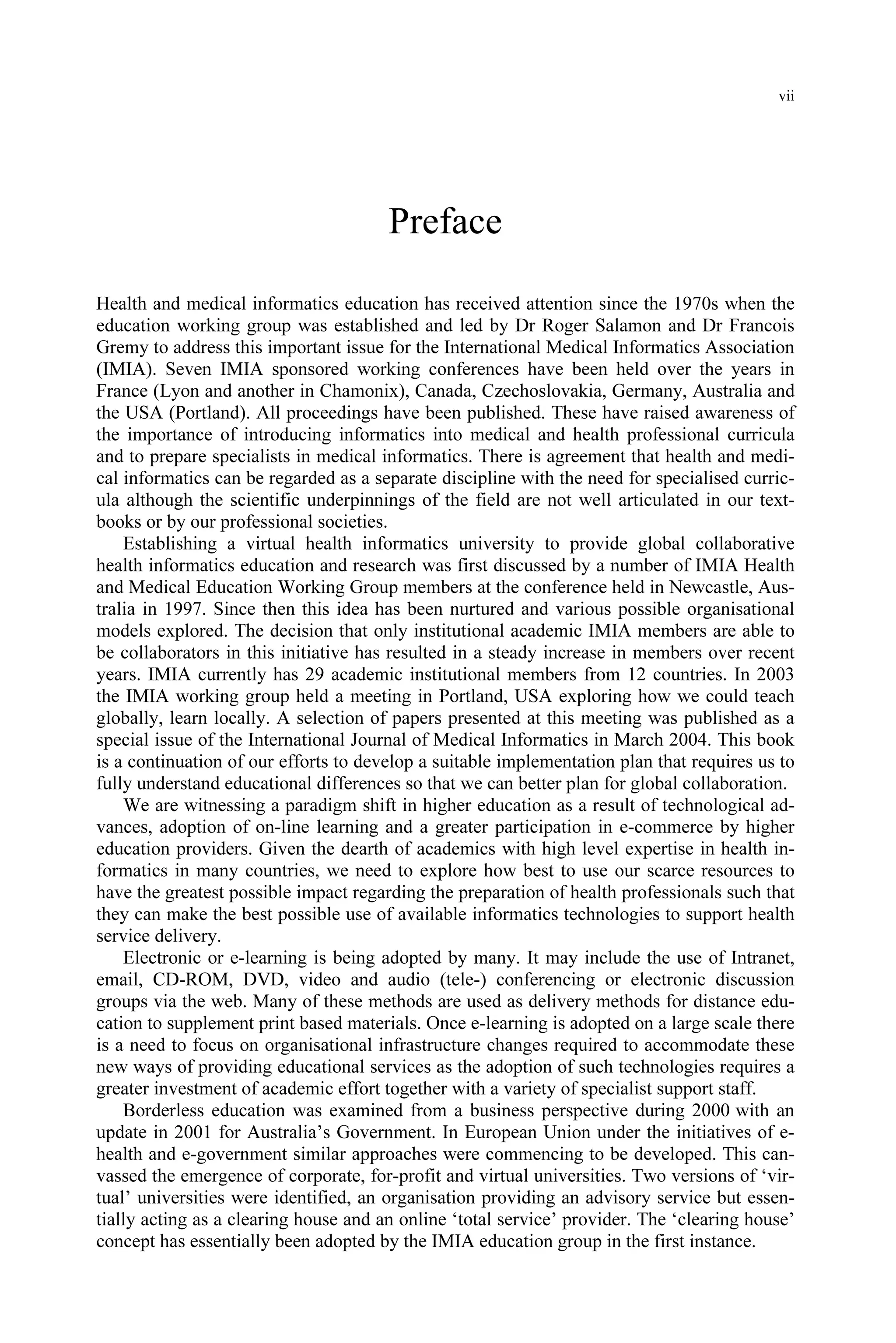vii
Preface
Health and medical informatics education has received attention since the 1970s when the
education working group was established and led by Dr Roger Salamon and Dr Francois
Gremy to address this important issue for the International Medical Informatics Association
(IMIA). Seven IMIA sponsored working conferences have been held over the years in
France (Lyon and another in Chamonix), Canada, Czechoslovakia, Germany, Australia and
the USA (Portland). All proceedings have been published. These have raised awareness of
the importance of introducing informatics into medical and health professional curricula
and to prepare specialists in medical informatics. There is agreement that health and medi-
cal informatics can be regarded as a separate discipline with the need for specialised curric-
ula although the scientific underpinnings of the field are not well articulated in our text-
books or by our professional societies.
Establishing a virtual health informatics university to provide global collaborative
health informatics education and research was first discussed by a number of IMIA Health
and Medical Education Working Group members at the conference held in Newcastle, Aus-
tralia in 1997. Since then this idea has been nurtured and various possible organisational
models explored. The decision that only institutional academic IMIA members are able to
be collaborators in this initiative has resulted in a steady increase in members over recent
years. IMIA currently has 29 academic institutional members from 12 countries. In 2003
the IMIA working group held a meeting in Portland, USA exploring how we could teach
globally, learn locally. A selection of papers presented at this meeting was published as a
special issue of the International Journal of Medical Informatics in March 2004. This book
is a continuation of our efforts to develop a suitable implementation plan that requires us to
fully understand educational differences so that we can better plan for global collaboration.
We are witnessing a paradigm shift in higher education as a result of technological ad-
vances, adoption of on-line learning and a greater participation in e-commerce by higher
education providers. Given the dearth of academics with high level expertise in health in-
formatics in many countries, we need to explore how best to use our scarce resources to
have the greatest possible impact regarding the preparation of health professionals such that
they can make the best possible use of available informatics technologies to support health
service delivery.
Electronic or e-learning is being adopted by many. It may include the use of Intranet,
email, CD-ROM, DVD, video and audio (tele-) conferencing or electronic discussion
groups via the web. Many of these methods are used as delivery methods for distance edu-
cation to supplement print based materials. Once e-learning is adopted on a large scale there
is a need to focus on organisational infrastructure changes required to accommodate these
new ways of providing educational services as the adoption of such technologies requires a
greater investment of academic effort together with a variety of specialist support staff.
Borderless education was examined from a business perspective during 2000 with an
update in 2001 for Australia’s Government. In European Union under the initiatives of e-
health and e-government similar approaches were commencing to be developed. This can-
vassed the emergence of corporate, for-profit and virtual universities. Two versions of ‘vir-
tual’ universities were identified, an organisation providing an advisory service but essen-
tially acting as a clearing house and an online ‘total service’ provider. The ‘clearing house’
concept has essentially been adopted by the IMIA education group in the first instance.
 