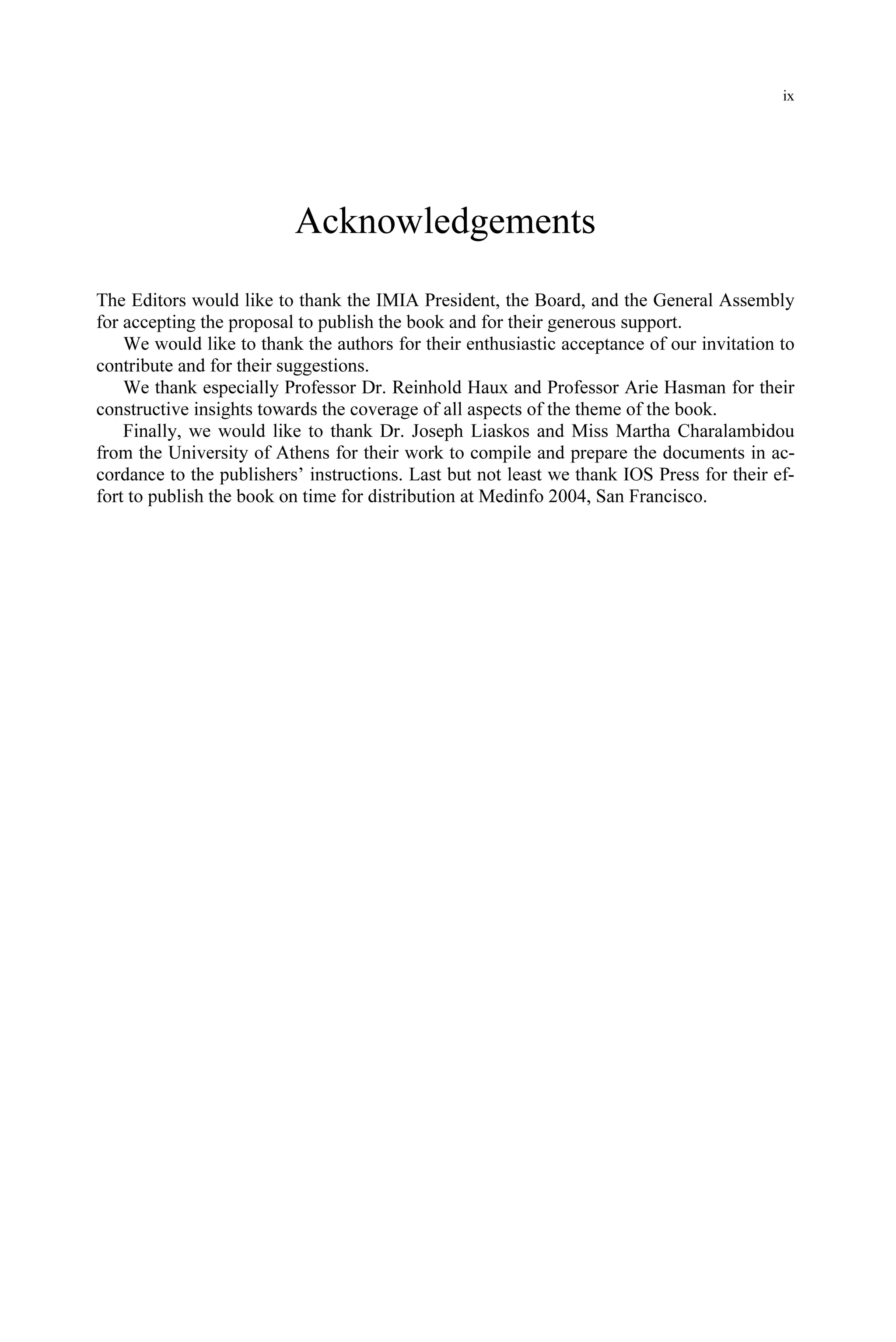 ix
Acknowledgements
The Editors would like to thank the IMIA President, the Board, and the General Assembly
for accepting the proposal to publish the book and for their generous support.
We would like to thank the authors for their enthusiastic acceptance of our invitation to
contribute and for their suggestions.
We thank especially Professor Dr. Reinhold Haux and Professor Arie Hasman for their
constructive insights towards the coverage of all aspects of the theme of the book.
Finally, we would like to thank Dr. Joseph Liaskos and Miss Martha Charalambidou
from the University of Athens for their work to compile and prepare the documents in ac-
cordance to the publishers’ instructions. Last but not least we thank IOS Press for their ef-
fort to publish the book on time for distribution at Medinfo 2004, San Francisco.
 