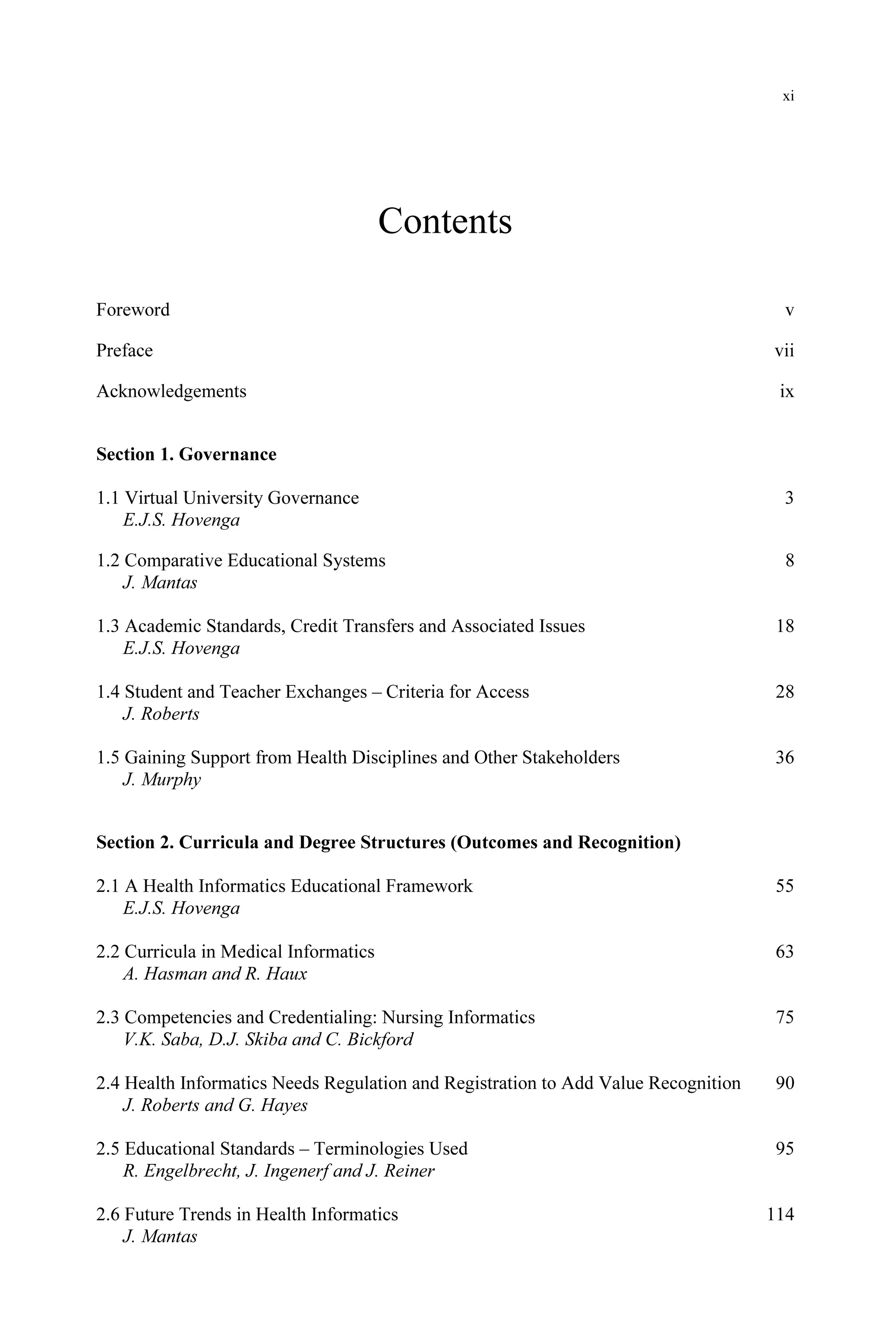 xi
Contents
Foreword v
Preface vii
Acknowledgements ix
Section 1. Governance
1.1 Virtual University Governance 3
E.J.S. Hovenga
1.2 Comparative Educational Systems 8
J. Mantas
1.3 Academic Standards, Credit Transfers and Associated Issues 18
E.J.S. Hovenga
1.4 Student and Teacher Exchanges – Criteria for Access 28
J. Roberts
1.5 Gaining Support from Health Disciplines and Other Stakeholders 36
J. Murphy
Section 2. Curricula and Degree Structures (Outcomes and Recognition)
2.1 A Health Informatics Educational Framework 55
E.J.S. Hovenga
2.2 Curricula in Medical Informatics 63
A. Hasman and R. Haux
2.3 Competencies and Credentialing: Nursing Informatics 75
V.K. Saba, D.J. Skiba and C. Bickford
2.4 Health Informatics Needs Regulation and Registration to Add Value Recognition 90
J. Roberts and G. Hayes
2.5 Educational Standards – Terminologies Used 95
R. Engelbrecht, J. Ingenerf and J. Reiner
2.6 Future Trends in Health Informatics 114
J. Mantas
 