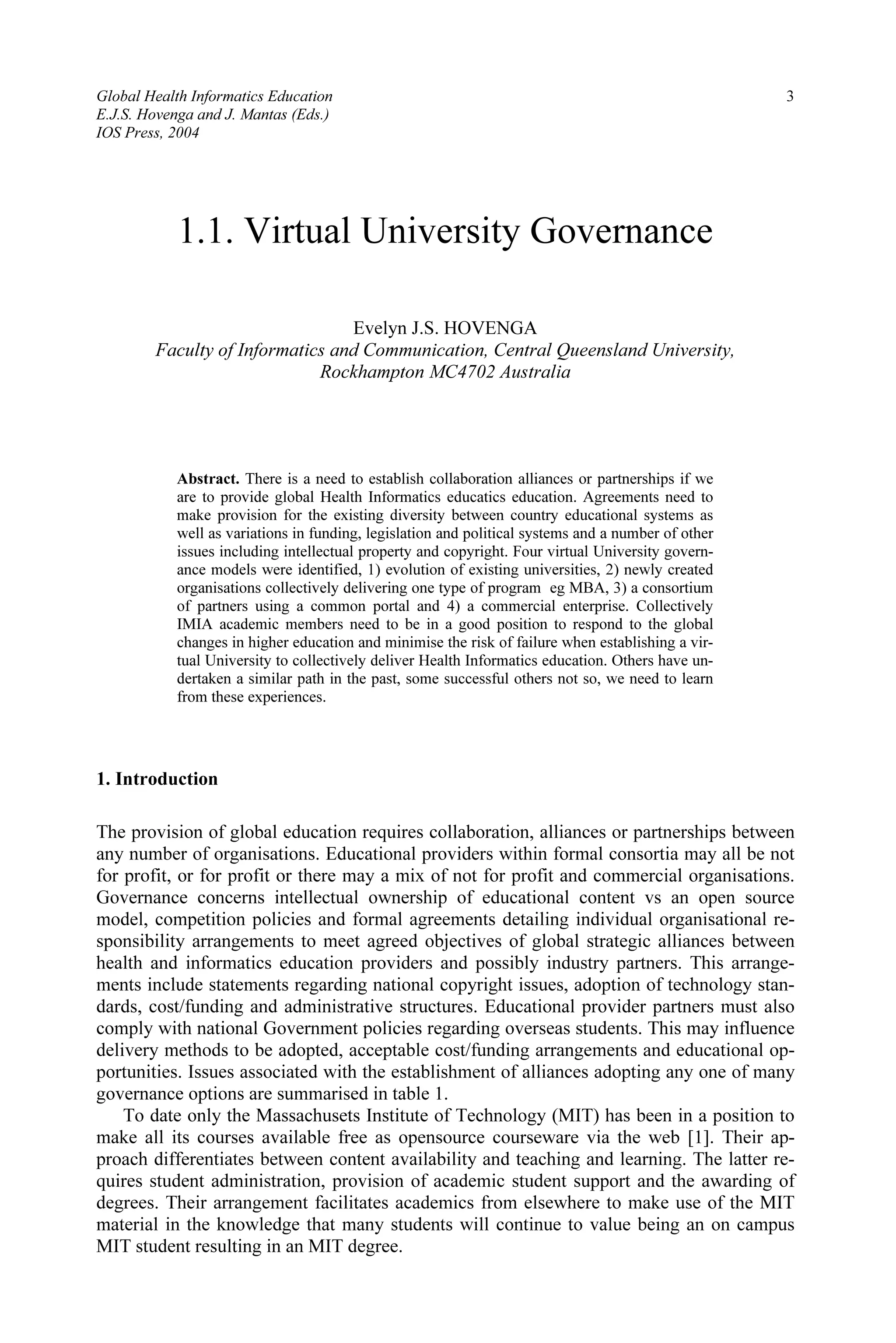 Global Health Informatics Education 3
E.J.S. Hovenga and J. Mantas (Eds.)
IOS Press, 2004
1.1. Virtual University Governance
Evelyn J.S. HOVENGA
Faculty of Informatics and Communication, Central Queensland University,
Rockhampton MC4702 Australia
Abstract. There is a need to establish collaboration alliances or partnerships if we
are to provide global Health Informatics educatics education. Agreements need to
make provision for the existing diversity between country educational systems as
well as variations in funding, legislation and political systems and a number of other
issues including intellectual property and copyright. Four virtual University govern-
ance models were identified, 1) evolution of existing universities, 2) newly created
organisations collectively delivering one type of program eg MBA, 3) a consortium
of partners using a common portal and 4) a commercial enterprise. Collectively
IMIA academic members need to be in a good position to respond to the global
changes in higher education and minimise the risk of failure when establishing a vir-
tual University to collectively deliver Health Informatics education. Others have un-
dertaken a similar path in the past, some successful others not so, we need to learn
from these experiences.
1. Introduction
The provision of global education requires collaboration, alliances or partnerships between
any number of organisations. Educational providers within formal consortia may all be not
for profit, or for profit or there may a mix of not for profit and commercial organisations.
Governance concerns intellectual ownership of educational content vs an open source
model, competition policies and formal agreements detailing individual organisational re-
sponsibility arrangements to meet agreed objectives of global strategic alliances between
health and informatics education providers and possibly industry partners. This arrange-
ments include statements regarding national copyright issues, adoption of technology stan-
dards, cost/funding and administrative structures. Educational provider partners must also
comply with national Government policies regarding overseas students. This may influence
delivery methods to be adopted, acceptable cost/funding arrangements and educational op-
portunities. Issues associated with the establishment of alliances adopting any one of many
governance options are summarised in table 1.
To date only the Massachusets Institute of Technology (MIT) has been in a position to
make all its courses available free as opensource courseware via the web [1]. Their ap-
proach differentiates between content availability and teaching and learning. The latter re-
quires student administration, provision of academic student support and the awarding of
degrees. Their arrangement facilitates academics from elsewhere to make use of the MIT
material in the knowledge that many students will continue to value being an on campus
MIT student resulting in an MIT degree.
 