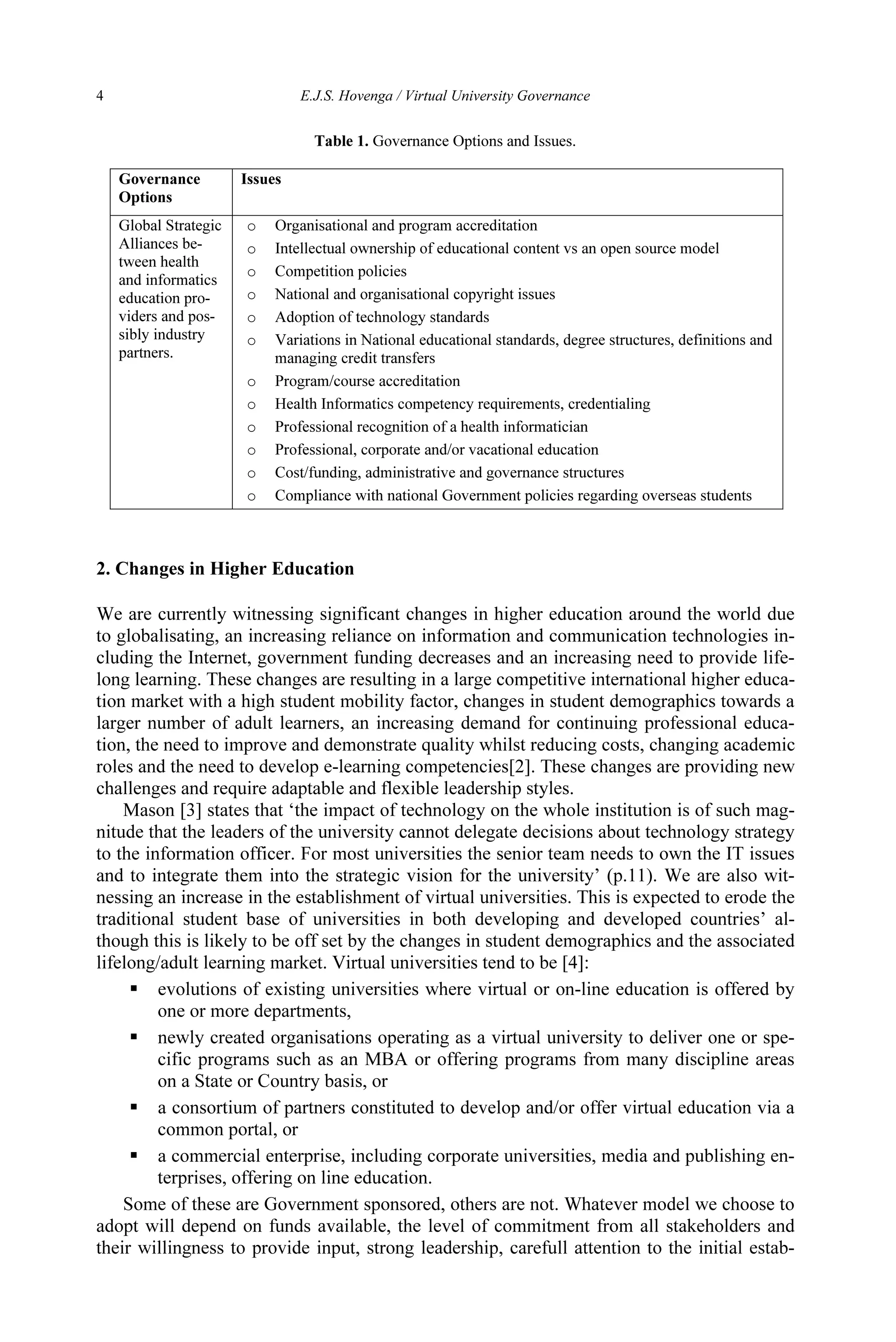 4 E.J.S. Hovenga / Virtual University Governance
2. Changes in Higher Education
We are currently witnessing significant changes in higher education around the world due
to globalisating, an increasing reliance on information and communication technologies in-
cluding the Internet, government funding decreases and an increasing need to provide life-
long learning. These changes are resulting in a large competitive international higher educa-
tion market with a high student mobility factor, changes in student demographics towards a
larger number of adult learners, an increasing demand for continuing professional educa-
tion, the need to improve and demonstrate quality whilst reducing costs, changing academic
roles and the need to develop e-learning competencies[2]. These changes are providing new
challenges and require adaptable and flexible leadership styles.
Mason [3] states that ‘the impact of technology on the whole institution is of such mag-
nitude that the leaders of the university cannot delegate decisions about technology strategy
to the information officer. For most universities the senior team needs to own the IT issues
and to integrate them into the strategic vision for the university’ (p.11). We are also wit-
nessing an increase in the establishment of virtual universities. This is expected to erode the
traditional student base of universities in both developing and developed countries’ al-
though this is likely to be off set by the changes in student demographics and the associated
lifelong/adult learning market. Virtual universities tend to be [4]:
 evolutions of existing universities where virtual or on-line education is offered by
one or more departments,
 newly created organisations operating as a virtual university to deliver one or spe-
cific programs such as an MBA or offering programs from many discipline areas
on a State or Country basis, or
 a consortium of partners constituted to develop and/or offer virtual education via a
common portal, or
 a commercial enterprise, including corporate universities, media and publishing en-
terprises, offering on line education.
Some of these are Government sponsored, others are not. Whatever model we choose to
adopt will depend on funds available, the level of commitment from all stakeholders and
their willingness to provide input, strong leadership, carefull attention to the initial estab-
Table 1. Governance Options and Issues.
Governance
Options
Issues
Global Strategic
Alliances be-
tween health
and informatics
education pro-
viders and pos-
sibly industry
partners.
o Organisational and program accreditation
o Intellectual ownership of educational content vs an open source model
o Competition policies
o National and organisational copyright issues
o Adoption of technology standards
o Variations in National educational standards, degree structures, definitions and
managing credit transfers
o Program/course accreditation
o Health Informatics competency requirements, credentialing
o Professional recognition of a health informatician
o Professional, corporate and/or vacational education
o Cost/funding, administrative and governance structures
o Compliance with national Government policies regarding overseas students
 