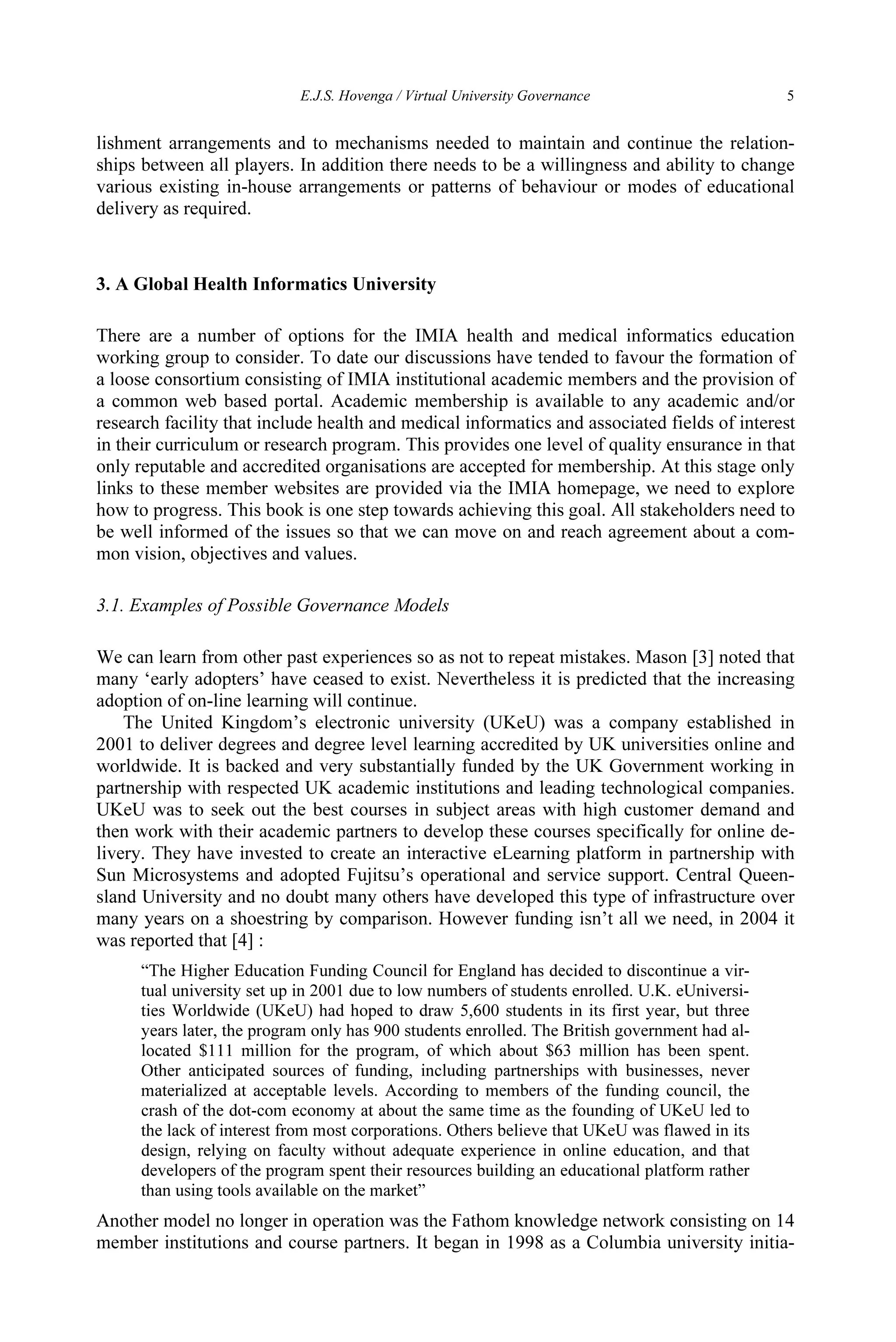 E.J.S. Hovenga / Virtual University Governance 5
lishment arrangements and to mechanisms needed to maintain and continue the relation-
ships between all players. In addition there needs to be a willingness and ability to change
various existing in-house arrangements or patterns of behaviour or modes of educational
delivery as required.
3. A Global Health Informatics University
There are a number of options for the IMIA health and medical informatics education
working group to consider. To date our discussions have tended to favour the formation of
a loose consortium consisting of IMIA institutional academic members and the provision of
a common web based portal. Academic membership is available to any academic and/or
research facility that include health and medical informatics and associated fields of interest
in their curriculum or research program. This provides one level of quality ensurance in that
only reputable and accredited organisations are accepted for membership. At this stage only
links to these member websites are provided via the IMIA homepage, we need to explore
how to progress. This book is one step towards achieving this goal. All stakeholders need to
be well informed of the issues so that we can move on and reach agreement about a com-
mon vision, objectives and values.
3.1. Examples of Possible Governance Models
We can learn from other past experiences so as not to repeat mistakes. Mason [3] noted that
many ‘early adopters’ have ceased to exist. Nevertheless it is predicted that the increasing
adoption of on-line learning will continue.
The United Kingdom’s electronic university (UKeU) was a company established in
2001 to deliver degrees and degree level learning accredited by UK universities online and
worldwide. It is backed and very substantially funded by the UK Government working in
partnership with respected UK academic institutions and leading technological companies.
UKeU was to seek out the best courses in subject areas with high customer demand and
then work with their academic partners to develop these courses specifically for online de-
livery. They have invested to create an interactive eLearning platform in partnership with
Sun Microsystems and adopted Fujitsu’s operational and service support. Central Queen-
sland University and no doubt many others have developed this type of infrastructure over
many years on a shoestring by comparison. However funding isn’t all we need, in 2004 it
was reported that [4] :
“The Higher Education Funding Council for England has decided to discontinue a vir-
tual university set up in 2001 due to low numbers of students enrolled. U.K. eUniversi-
ties Worldwide (UKeU) had hoped to draw 5,600 students in its first year, but three
years later, the program only has 900 students enrolled. The British government had al-
located $111 million for the program, of which about $63 million has been spent.
Other anticipated sources of funding, including partnerships with businesses, never
materialized at acceptable levels. According to members of the funding council, the
crash of the dot-com economy at about the same time as the founding of UKeU led to
the lack of interest from most corporations. Others believe that UKeU was flawed in its
design, relying on faculty without adequate experience in online education, and that
developers of the program spent their resources building an educational platform rather
than using tools available on the market”
Another model no longer in operation was the Fathom knowledge network consisting on 14
member institutions and course partners. It began in 1998 as a Columbia university initia-
 