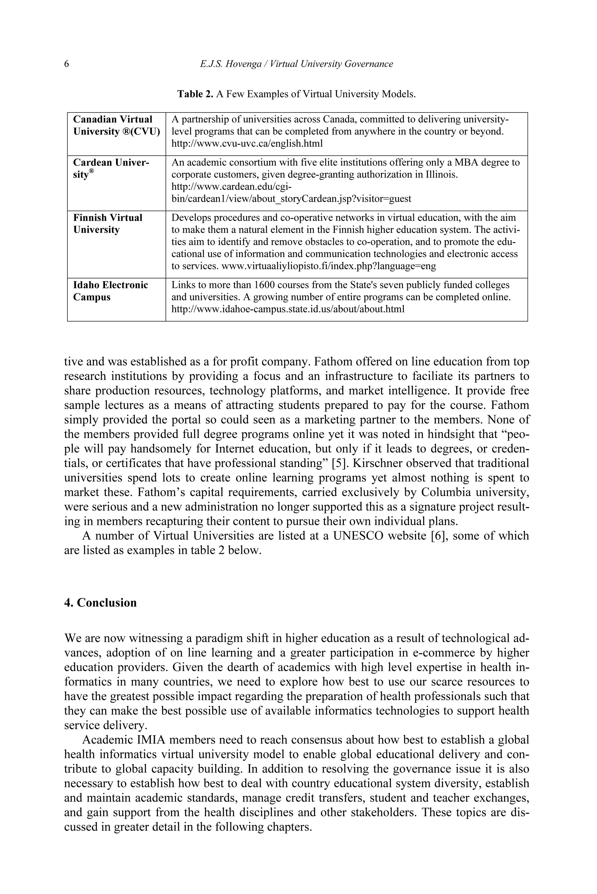 6 E.J.S. Hovenga / Virtual University Governance
tive and was established as a for profit company. Fathom offered on line education from top
research institutions by providing a focus and an infrastructure to faciliate its partners to
share production resources, technology platforms, and market intelligence. It provide free
sample lectures as a means of attracting students prepared to pay for the course. Fathom
simply provided the portal so could seen as a marketing partner to the members. None of
the members provided full degree programs online yet it was noted in hindsight that “peo-
ple will pay handsomely for Internet education, but only if it leads to degrees, or creden-
tials, or certificates that have professional standing” [5]. Kirschner observed that traditional
universities spend lots to create online learning programs yet almost nothing is spent to
market these. Fathom’s capital requirements, carried exclusively by Columbia university,
were serious and a new administration no longer supported this as a signature project result-
ing in members recapturing their content to pursue their own individual plans.
A number of Virtual Universities are listed at a UNESCO website [6], some of which
are listed as examples in table 2 below.
4. Conclusion
We are now witnessing a paradigm shift in higher education as a result of technological ad-
vances, adoption of on line learning and a greater participation in e-commerce by higher
education providers. Given the dearth of academics with high level expertise in health in-
formatics in many countries, we need to explore how best to use our scarce resources to
have the greatest possible impact regarding the preparation of health professionals such that
they can make the best possible use of available informatics technologies to support health
service delivery.
Academic IMIA members need to reach consensus about how best to establish a global
health informatics virtual university model to enable global educational delivery and con-
tribute to global capacity building. In addition to resolving the governance issue it is also
necessary to establish how best to deal with country educational system diversity, establish
and maintain academic standards, manage credit transfers, student and teacher exchanges,
and gain support from the health disciplines and other stakeholders. These topics are dis-
cussed in greater detail in the following chapters.
Table 2. A Few Examples of Virtual University Models.
Canadian Virtual
University ®(CVU)
A partnership of universities across Canada, committed to delivering university-
level programs that can be completed from anywhere in the country or beyond.
http://www.cvu-uvc.ca/english.html
Cardean Univer-
sity®
An academic consortium with five elite institutions offering only a MBA degree to
corporate customers, given degree-granting authorization in Illinois.
http://www.cardean.edu/cgi-
bin/cardean1/view/about_storyCardean.jsp?visitor=guest
Finnish Virtual
University
Develops procedures and co-operative networks in virtual education, with the aim
to make them a natural element in the Finnish higher education system. The activi-
ties aim to identify and remove obstacles to co-operation, and to promote the edu-
cational use of information and communication technologies and electronic access
to services. www.virtuaaliyliopisto.fi/index.php?language=eng
Idaho Electronic
Campus
Links to more than 1600 courses from the State's seven publicly funded colleges
and universities. A growing number of entire programs can be completed online.
http://www.idahoe-campus.state.id.us/about/about.html
 