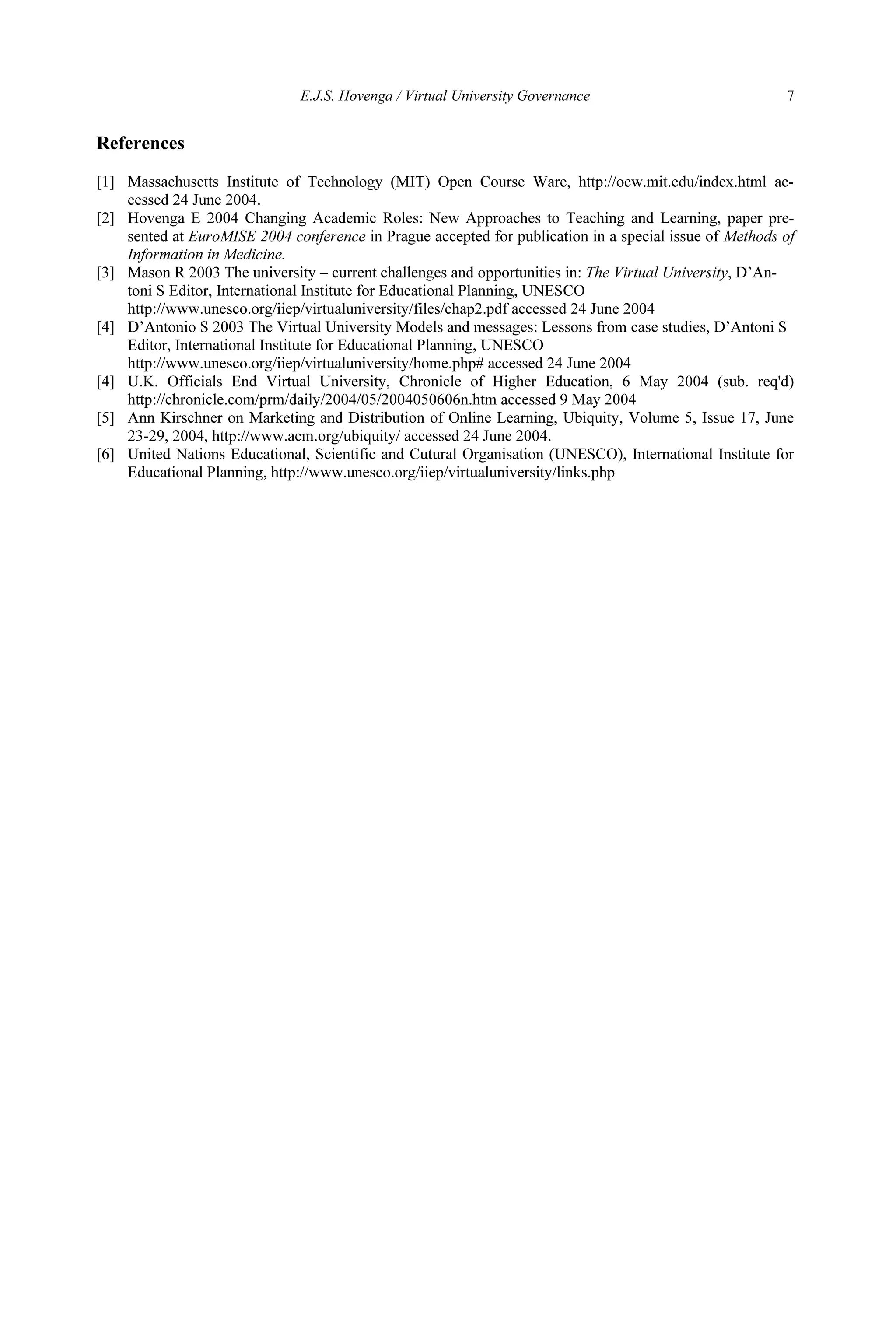 E.J.S. Hovenga / Virtual University Governance 7
References
[1] Massachusetts Institute of Technology (MIT) Open Course Ware, http://ocw.mit.edu/index.html ac-
cessed 24 June 2004.
[2] Hovenga E 2004 Changing Academic Roles: New Approaches to Teaching and Learning, paper pre-
sented at EuroMISE 2004 conference in Prague accepted for publication in a special issue of Methods of
Information in Medicine.
[3] Mason R 2003 The university – current challenges and opportunities in: The Virtual University, D’An-
toni S Editor, International Institute for Educational Planning, UNESCO
http://www.unesco.org/iiep/virtualuniversity/files/chap2.pdf accessed 24 June 2004
[4] D’Antonio S 2003 The Virtual University Models and messages: Lessons from case studies, D’Antoni S
Editor, International Institute for Educational Planning, UNESCO
http://www.unesco.org/iiep/virtualuniversity/home.php# accessed 24 June 2004
[4] U.K. Officials End Virtual University, Chronicle of Higher Education, 6 May 2004 (sub. req'd)
http://chronicle.com/prm/daily/2004/05/2004050606n.htm accessed 9 May 2004
[5] Ann Kirschner on Marketing and Distribution of Online Learning, Ubiquity, Volume 5, Issue 17, June
23-29, 2004, http://www.acm.org/ubiquity/ accessed 24 June 2004.
[6] United Nations Educational, Scientific and Cutural Organisation (UNESCO), International Institute for
Educational Planning, http://www.unesco.org/iiep/virtualuniversity/links.php
 