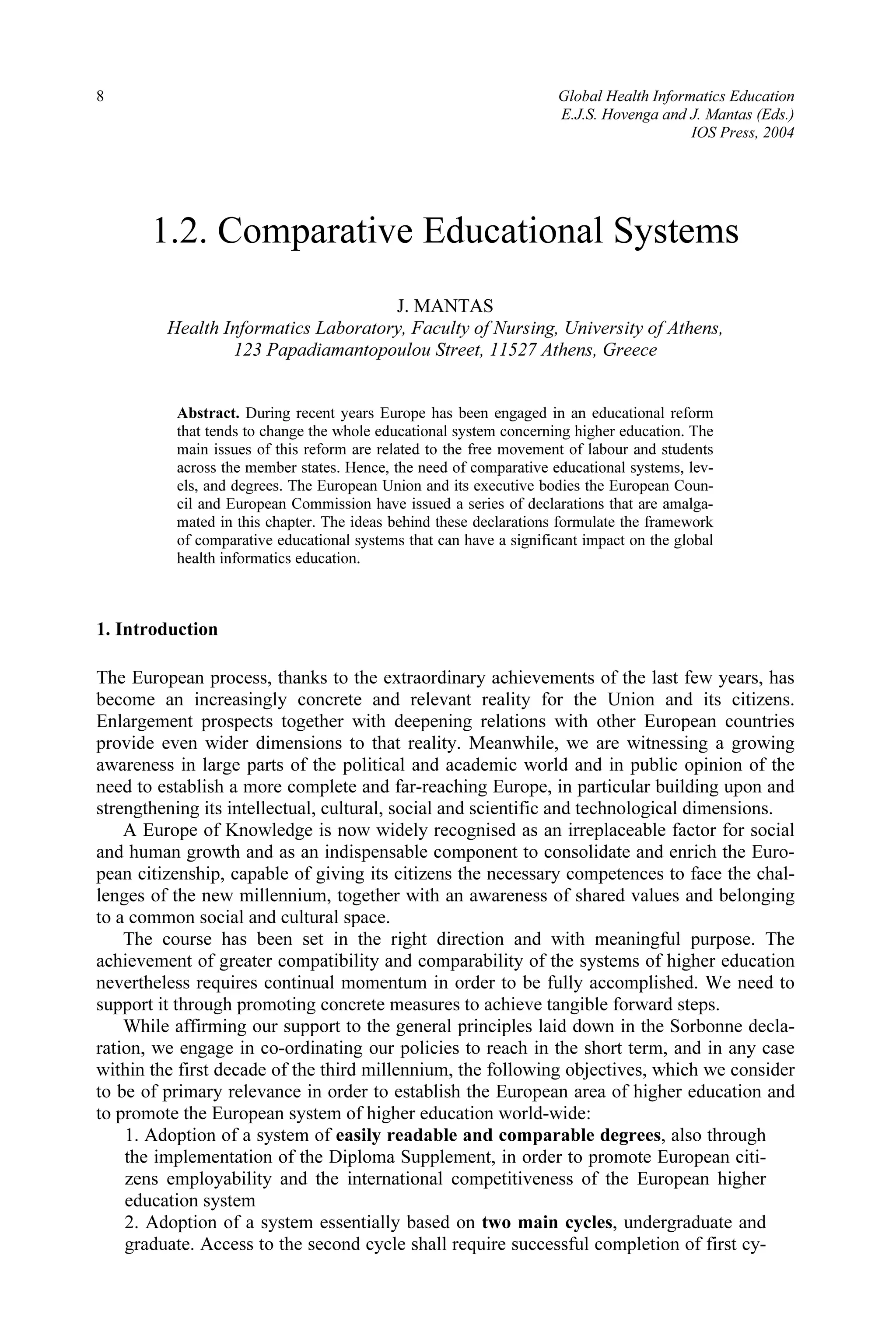 8 Global Health Informatics Education
E.J.S. Hovenga and J. Mantas (Eds.)
IOS Press, 2004
1.2. Comparative Educational Systems
J. MANTAS
Health Informatics Laboratory, Faculty of Nursing, University of Athens,
123 Papadiamantopoulou Street, 11527 Athens, Greece
Abstract. During recent years Europe has been engaged in an educational reform
that tends to change the whole educational system concerning higher education. The
main issues of this reform are related to the free movement of labour and students
across the member states. Hence, the need of comparative educational systems, lev-
els, and degrees. The European Union and its executive bodies the European Coun-
cil and European Commission have issued a series of declarations that are amalga-
mated in this chapter. The ideas behind these declarations formulate the framework
of comparative educational systems that can have a significant impact on the global
health informatics education.
1. Introduction
The European process, thanks to the extraordinary achievements of the last few years, has
become an increasingly concrete and relevant reality for the Union and its citizens.
Enlargement prospects together with deepening relations with other European countries
provide even wider dimensions to that reality. Meanwhile, we are witnessing a growing
awareness in large parts of the political and academic world and in public opinion of the
need to establish a more complete and far-reaching Europe, in particular building upon and
strengthening its intellectual, cultural, social and scientific and technological dimensions.
A Europe of Knowledge is now widely recognised as an irreplaceable factor for social
and human growth and as an indispensable component to consolidate and enrich the Euro-
pean citizenship, capable of giving its citizens the necessary competences to face the chal-
lenges of the new millennium, together with an awareness of shared values and belonging
to a common social and cultural space.
The course has been set in the right direction and with meaningful purpose. The
achievement of greater compatibility and comparability of the systems of higher education
nevertheless requires continual momentum in order to be fully accomplished. We need to
support it through promoting concrete measures to achieve tangible forward steps.
While affirming our support to the general principles laid down in the Sorbonne decla-
ration, we engage in co-ordinating our policies to reach in the short term, and in any case
within the first decade of the third millennium, the following objectives, which we consider
to be of primary relevance in order to establish the European area of higher education and
to promote the European system of higher education world-wide:
1. Adoption of a system of easily readable and comparable degrees, also through
the implementation of the Diploma Supplement, in order to promote European citi-
zens employability and the international competitiveness of the European higher
education system
2. Adoption of a system essentially based on two main cycles, undergraduate and
graduate. Access to the second cycle shall require successful completion of first cy-
 