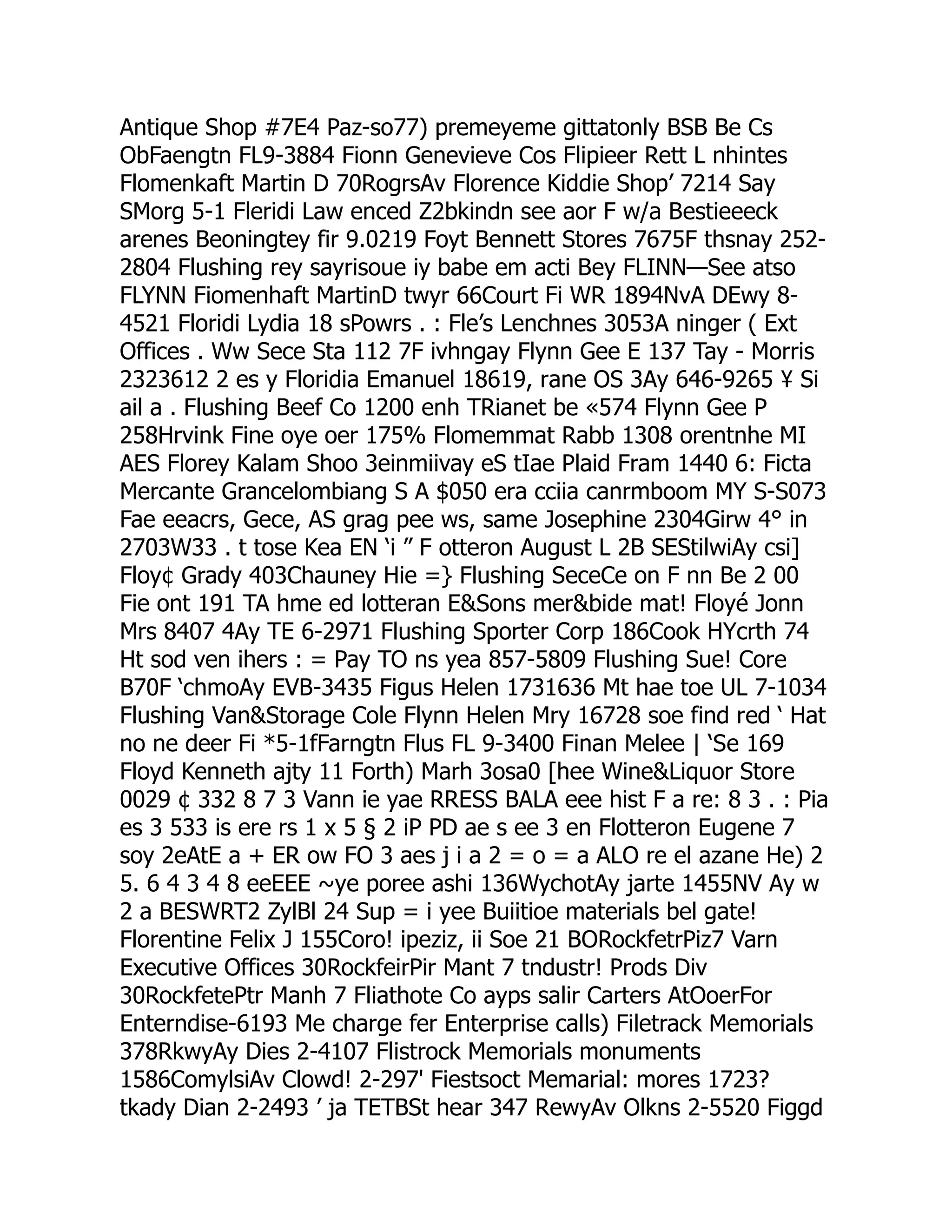 Antique Shop #7E4 Paz-so77) premeyeme gittatonly BSB Be Cs
ObFaengtn FL9-3884 Fionn Genevieve Cos Flipieer Rett L nhintes
Flomenkaft Martin D 70RogrsAv Florence Kiddie Shop’ 7214 Say
SMorg 5-1 Fleridi Law enced Z2bkindn see aor F w/a Bestieeeck
arenes Beoningtey fir 9.0219 Foyt Bennett Stores 7675F thsnay 252-
2804 Flushing rey sayrisoue iy babe em acti Bey FLINN—See atso
FLYNN Fiomenhaft MartinD twyr 66Court Fi WR 1894NvA DEwy 8-
4521 Floridi Lydia 18 sPowrs . : Fle’s Lenchnes 3053A ninger ( Ext
Offices . Ww Sece Sta 112 7F ivhngay Flynn Gee E 137 Tay - Morris
2323612 2 es y Floridia Emanuel 18619, rane OS 3Ay 646-9265 ¥ Si
ail a . Flushing Beef Co 1200 enh TRianet be «574 Flynn Gee P
258Hrvink Fine oye oer 175% Flomemmat Rabb 1308 orentnhe MI
AES Florey Kalam Shoo 3einmiivay eS tIae Plaid Fram 1440 6: Ficta
Mercante Grancelombiang S A $050 era cciia canrmboom MY S-S073
Fae eeacrs, Gece, AS grag pee ws, same Josephine 2304Girw 4° in
2703W33 . t tose Kea EN ‘i ” F otteron August L 2B SEStilwiAy csi]
Floy¢ Grady 403Chauney Hie =} Flushing SeceCe on F nn Be 2 00
Fie ont 191 TA hme ed lotteran ESons merbide mat! Floyé Jonn
Mrs 8407 4Ay TE 6-2971 Flushing Sporter Corp 186Cook HYcrth 74
Ht sod ven ihers : = Pay TO ns yea 857-5809 Flushing Sue! Core
B70F ‘chmoAy EVB-3435 Figus Helen 1731636 Mt hae toe UL 7-1034
Flushing VanStorage Cole Flynn Helen Mry 16728 soe find red ‘ Hat
no ne deer Fi *5-1fFarngtn Flus FL 9-3400 Finan Melee | ‘Se 169
Floyd Kenneth ajty 11 Forth) Marh 3osa0 [hee WineLiquor Store
0029 ¢ 332 8 7 3 Vann ie yae RRESS BALA eee hist F a re: 8 3 . : Pia
es 3 533 is ere rs 1 x 5 § 2 iP PD ae s ee 3 en Flotteron Eugene 7
soy 2eAtE a + ER ow FO 3 aes j i a 2 = o = a ALO re el azane He) 2
5. 6 4 3 4 8 eeEEE ~ye poree ashi 136WychotAy jarte 1455NV Ay w
2 a BESWRT2 ZylBl 24 Sup = i yee Buiitioe materials bel gate!
Florentine Felix J 155Coro! ipeziz, ii Soe 21 BORockfetrPiz7 Varn
Executive Offices 30RockfeirPir Mant 7 tndustr! Prods Div
30RockfetePtr Manh 7 Fliathote Co ayps salir Carters AtOoerFor
Enterndise-6193 Me charge fer Enterprise calls) Filetrack Memorials
378RkwyAy Dies 2-4107 Flistrock Memorials monuments
1586ComylsiAv Clowd! 2-297' Fiestsoct Memarial: mores 1723?
tkady Dian 2-2493 ’ ja TETBSt hear 347 RewyAv Olkns 2-5520 Figgd
 