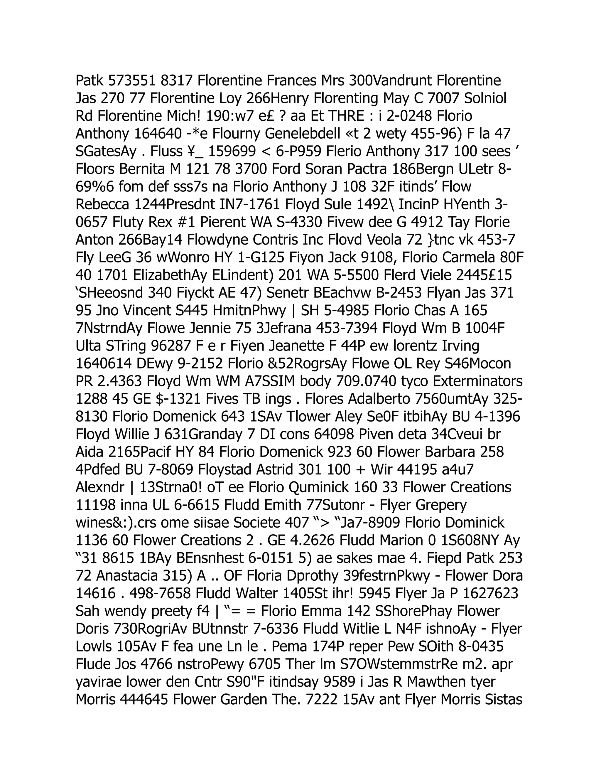 Patk 573551 8317 Florentine Frances Mrs 300Vandrunt Florentine
Jas 270 77 Florentine Loy 266Henry Florenting May C 7007 Solniol
Rd Florentine Mich! 190:w7 e£ ? aa Et THRE : i 2-0248 Florio
Anthony 164640 -*e Flourny Genelebdell «t 2 wety 455-96) F la 47
SGatesAy . Fluss ¥_ 159699  6-P959 Flerio Anthony 317 100 sees ’
Floors Bernita M 121 78 3700 Ford Soran Pactra 186Bergn ULetr 8-
69%6 fom def sss7s na Florio Anthony J 108 32F itinds’ Flow
Rebecca 1244Presdnt IN7-1761 Floyd Sule 1492 IncinP HYenth 3-
0657 Fluty Rex #1 Pierent WA S-4330 Fivew dee G 4912 Tay Florie
Anton 266Bay14 Flowdyne Contris Inc Flovd Veola 72 }tnc vk 453-7
Fly LeeG 36 wWonro HY 1-G125 Fiyon Jack 9108, Florio Carmela 80F
40 1701 ElizabethAy ELindent) 201 WA 5-5500 Flerd Viele 2445£15
‘SHeeosnd 340 Fiyckt AE 47) Senetr BEachvw B-2453 Flyan Jas 371
95 Jno Vincent S445 HmitnPhwy | SH 5-4985 Florio Chas A 165
7NstrndAy Flowe Jennie 75 3Jefrana 453-7394 Floyd Wm B 1004F
Ulta STring 96287 F e r Fiyen Jeanette F 44P ew lorentz Irving
1640614 DEwy 9-2152 Florio 52RogrsAy Flowe OL Rey S46Mocon
PR 2.4363 Floyd Wm WM A7SSIM body 709.0740 tyco Exterminators
1288 45 GE $-1321 Fives TB ings . Flores Adalberto 7560umtAy 325-
8130 Florio Domenick 643 1SAv Tlower Aley Se0F itbihAy BU 4-1396
Floyd Willie J 631Granday 7 DI cons 64098 Piven deta 34Cveui br
Aida 2165Pacif HY 84 Florio Domenick 923 60 Flower Barbara 258
4Pdfed BU 7-8069 Floystad Astrid 301 100 + Wir 44195 a4u7
Alexndr | 13Strna0! oT ee Florio Quminick 160 33 Flower Creations
11198 inna UL 6-6615 Fludd Emith 77Sutonr - Flyer Grepery
wines:).crs ome siisae Societe 407 “ “Ja7-8909 Florio Dominick
1136 60 Flower Creations 2 . GE 4.2626 Fludd Marion 0 1S608NY Ay
“31 8615 1BAy BEnsnhest 6-0151 5) ae sakes mae 4. Fiepd Patk 253
72 Anastacia 315) A .. OF Floria Dprothy 39festrnPkwy - Flower Dora
14616 . 498-7658 Fludd Walter 1405St ihr! 5945 Flyer Ja P 1627623
Sah wendy preety f4 | “= = Florio Emma 142 SShorePhay Flower
Doris 730RogriAv BUtnnstr 7-6336 Fludd Witlie L N4F ishnoAy - Flyer
Lowls 105Av F fea une Ln le . Pema 174P reper Pew SOith 8-0435
Flude Jos 4766 nstroPewy 6705 Ther lm S7OWstemmstrRe m2. apr
yavirae lower den Cntr S90F itindsay 9589 i Jas R Mawthen tyer
Morris 444645 Flower Garden The. 7222 15Av ant Flyer Morris Sistas
 