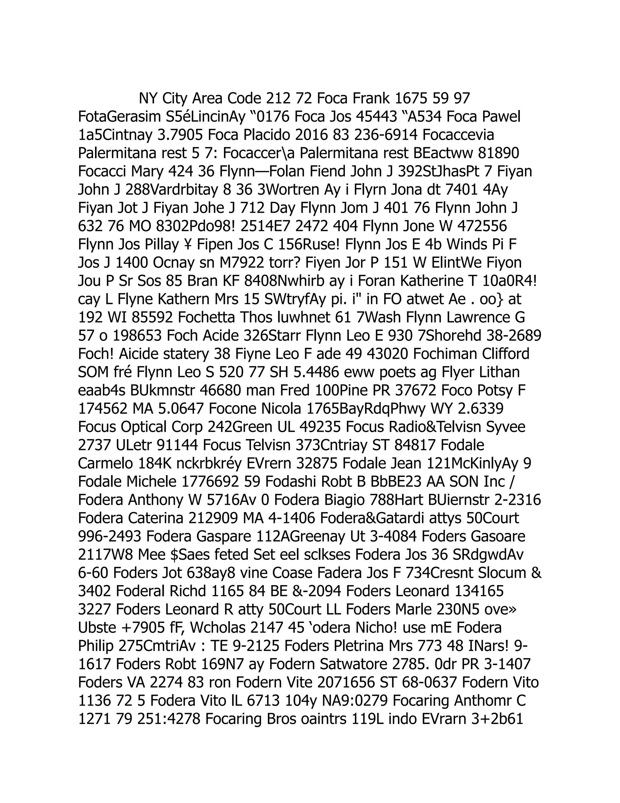 NY City Area Code 212 72 Foca Frank 1675 59 97
FotaGerasim S5éLincinAy “0176 Foca Jos 45443 “A534 Foca Pawel
1a5Cintnay 3.7905 Foca Placido 2016 83 236-6914 Focaccevia
Palermitana rest 5 7: Focaccera Palermitana rest BEactww 81890
Focacci Mary 424 36 Flynn—Folan Fiend John J 392StJhasPt 7 Fiyan
John J 288Vardrbitay 8 36 3Wortren Ay i Flyrn Jona dt 7401 4Ay
Fiyan Jot J Fiyan Johe J 712 Day Flynn Jom J 401 76 Flynn John J
632 76 MO 8302Pdo98! 2514E7 2472 404 Flynn Jone W 472556
Flynn Jos Pillay ¥ Fipen Jos C 156Ruse! Flynn Jos E 4b Winds Pi F
Jos J 1400 Ocnay sn M7922 torr? Fiyen Jor P 151 W ElintWe Fiyon
Jou P Sr Sos 85 Bran KF 8408Nwhirb ay i Foran Katherine T 10a0R4!
cay L Flyne Kathern Mrs 15 SWtryfAy pi. i in FO atwet Ae . oo} at
192 WI 85592 Fochetta Thos luwhnet 61 7Wash Flynn Lawrence G
57 o 198653 Foch Acide 326Starr Flynn Leo E 930 7Shorehd 38-2689
Foch! Aicide statery 38 Fiyne Leo F ade 49 43020 Fochiman Clifford
SOM fré Flynn Leo S 520 77 SH 5.4486 eww poets ag Flyer Lithan
eaab4s BUkmnstr 46680 man Fred 100Pine PR 37672 Foco Potsy F
174562 MA 5.0647 Focone Nicola 1765BayRdqPhwy WY 2.6339
Focus Optical Corp 242Green UL 49235 Focus RadioTelvisn Syvee
2737 ULetr 91144 Focus Telvisn 373Cntriay ST 84817 Fodale
Carmelo 184K nckrbkréy EVrern 32875 Fodale Jean 121McKinlyAy 9
Fodale Michele 1776692 59 Fodashi Robt B BbBE23 AA SON Inc /
Fodera Anthony W 5716Av 0 Fodera Biagio 788Hart BUiernstr 2-2316
Fodera Caterina 212909 MA 4-1406 FoderaGatardi attys 50Court
996-2493 Fodera Gaspare 112AGreenay Ut 3-4084 Foders Gasoare
2117W8 Mee $Saes feted Set eel sclkses Fodera Jos 36 SRdgwdAv
6-60 Foders Jot 638ay8 vine Coase Fadera Jos F 734Cresnt Slocum 
3402 Foderal Richd 1165 84 BE -2094 Foders Leonard 134165
3227 Foders Leonard R atty 50Court LL Foders Marle 230N5 ove»
Ubste +7905 fF, Wcholas 2147 45 ‘odera Nicho! use mE Fodera
Philip 275CmtriAv : TE 9-2125 Foders Pletrina Mrs 773 48 INars! 9-
1617 Foders Robt 169N7 ay Fodern Satwatore 2785. 0dr PR 3-1407
Foders VA 2274 83 ron Fodern Vite 2071656 ST 68-0637 Fodern Vito
1136 72 5 Fodera Vito lL 6713 104y NA9:0279 Focaring Anthomr C
1271 79 251:4278 Focaring Bros oaintrs 119L indo EVrarn 3+2b61
 