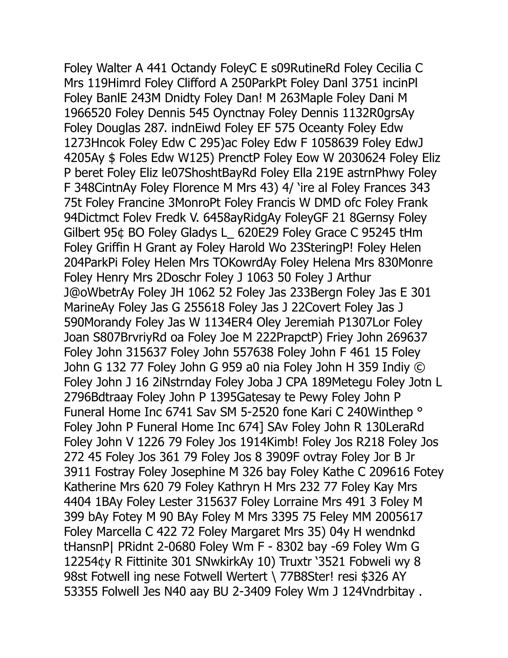 Foley Walter A 441 Octandy FoleyC E s09RutineRd Foley Cecilia C
Mrs 119Himrd Foley Clifford A 250ParkPt Foley Danl 3751 incinPl
Foley BanlE 243M Dnidty Foley Dan! M 263Maple Foley Dani M
1966520 Foley Dennis 545 Oynctnay Foley Dennis 1132R0grsAy
Foley Douglas 287. indnEiwd Foley EF 575 Oceanty Foley Edw
1273Hncok Foley Edw C 295)ac Foley Edw F 1058639 Foley EdwJ
4205Ay $ Foles Edw W125) PrenctP Foley Eow W 2030624 Foley Eliz
P beret Foley Eliz le07ShoshtBayRd Foley Ella 219E astrnPhwy Foley
F 348CintnAy Foley Florence M Mrs 43) 4/ ‘ire al Foley Frances 343
75t Foley Francine 3MonroPt Foley Francis W DMD ofc Foley Frank
94Dictmct Folev Fredk V. 6458ayRidgAy FoleyGF 21 8Gernsy Foley
Gilbert 95¢ BO Foley Gladys L_ 620E29 Foley Grace C 95245 tHm
Foley Griffin H Grant ay Foley Harold Wo 23SteringP! Foley Helen
204ParkPi Foley Helen Mrs TOKowrdAy Foley Helena Mrs 830Monre
Foley Henry Mrs 2Doschr Foley J 1063 50 Foley J Arthur
J@oWbetrAy Foley JH 1062 52 Foley Jas 233Bergn Foley Jas E 301
MarineAy Foley Jas G 255618 Foley Jas J 22Covert Foley Jas J
590Morandy Foley Jas W 1134ER4 Oley Jeremiah P1307Lor Foley
Joan S807BrvriyRd oa Foley Joe M 222PrapctP) Friey John 269637
Foley John 315637 Foley John 557638 Foley John F 461 15 Foley
John G 132 77 Foley John G 959 a0 nia Foley John H 359 Indiy ©
Foley John J 16 2iNstrnday Foley Joba J CPA 189Metegu Foley Jotn L
2796Bdtraay Foley John P 1395Gatesay te Pewy Foley John P
Funeral Home Inc 6741 Sav SM 5-2520 fone Kari C 240Winthep °
Foley John P Funeral Home Inc 674] SAv Foley John R 130LeraRd
Foley John V 1226 79 Foley Jos 1914Kimb! Foley Jos R218 Foley Jos
272 45 Foley Jos 361 79 Foley Jos 8 3909F ovtray Foley Jor B Jr
3911 Fostray Foley Josephine M 326 bay Foley Kathe C 209616 Fotey
Katherine Mrs 620 79 Foley Kathryn H Mrs 232 77 Foley Kay Mrs
4404 1BAy Foley Lester 315637 Foley Lorraine Mrs 491 3 Foley M
399 bAy Fotey M 90 BAy Foley M Mrs 3395 75 Feley MM 2005617
Foley Marcella C 422 72 Foley Margaret Mrs 35) 04y H wendnkd
tHansnP| PRidnt 2-0680 Foley Wm F - 8302 bay -69 Foley Wm G
12254¢y R Fittinite 301 SNwkirkAy 10) Truxtr ‘3521 Fobweli wy 8
98st Fotwell ing nese Fotwell Wertert  77B8Ster! resi $326 AY
53355 Folwell Jes N40 aay BU 2-3409 Foley Wm J 124Vndrbitay .
 
