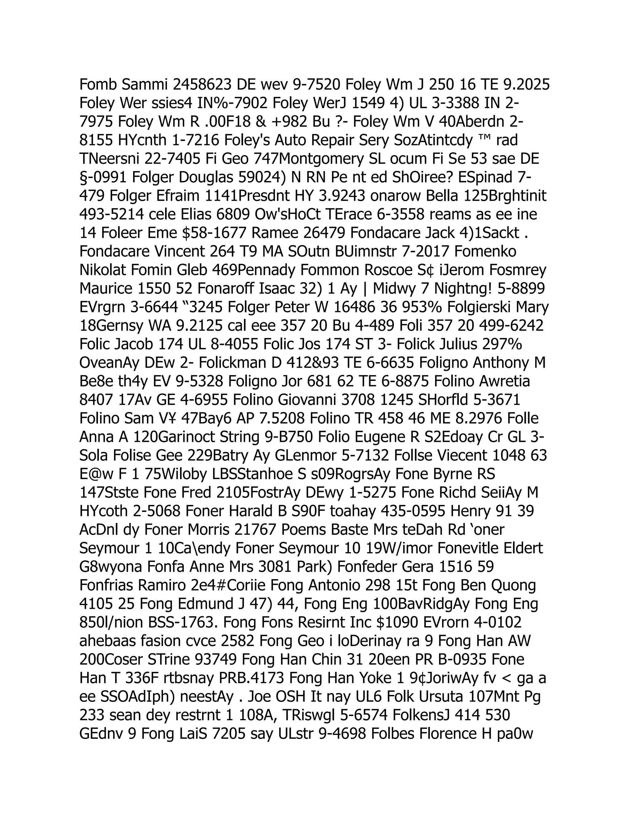 Fomb Sammi 2458623 DE wev 9-7520 Foley Wm J 250 16 TE 9.2025
Foley Wer ssies4 IN%-7902 Foley WerJ 1549 4) UL 3-3388 IN 2-
7975 Foley Wm R .00F18  +982 Bu ?- Foley Wm V 40Aberdn 2-
8155 HYcnth 1-7216 Foley's Auto Repair Sery SozAtintcdy ™ rad
TNeersni 22-7405 Fi Geo 747Montgomery SL ocum Fi Se 53 sae DE
§-0991 Folger Douglas 59024) N RN Pe nt ed ShOiree? ESpinad 7-
479 Folger Efraim 1141Presdnt HY 3.9243 onarow Bella 125Brghtinit
493-5214 cele Elias 6809 Ow'sHoCt TErace 6-3558 reams as ee ine
14 Foleer Eme $58-1677 Ramee 26479 Fondacare Jack 4)1Sackt .
Fondacare Vincent 264 T9 MA SOutn BUimnstr 7-2017 Fomenko
Nikolat Fomin Gleb 469Pennady Fommon Roscoe S¢ iJerom Fosmrey
Maurice 1550 52 Fonaroff Isaac 32) 1 Ay | Midwy 7 Nightng! 5-8899
EVrgrn 3-6644 “3245 Folger Peter W 16486 36 953% Folgierski Mary
18Gernsy WA 9.2125 cal eee 357 20 Bu 4-489 Foli 357 20 499-6242
Folic Jacob 174 UL 8-4055 Folic Jos 174 ST 3- Folick Julius 297%
OveanAy DEw 2- Folickman D 41293 TE 6-6635 Foligno Anthony M
Be8e th4y EV 9-5328 Foligno Jor 681 62 TE 6-8875 Folino Awretia
8407 17Av GE 4-6955 Folino Giovanni 3708 1245 SHorfld 5-3671
Folino Sam V¥ 47Bay6 AP 7.5208 Folino TR 458 46 ME 8.2976 Folle
Anna A 120Garinoct String 9-B750 Folio Eugene R S2Edoay Cr GL 3-
Sola Folise Gee 229Batry Ay GLenmor 5-7132 Follse Viecent 1048 63
E@w F 1 75Wiloby LBSStanhoe S s09RogrsAy Fone Byrne RS
147Stste Fone Fred 2105FostrAy DEwy 1-5275 Fone Richd SeiiAy M
HYcoth 2-5068 Foner Harald B S90F toahay 435-0595 Henry 91 39
AcDnl dy Foner Morris 21767 Poems Baste Mrs teDah Rd ‘oner
Seymour 1 10Caendy Foner Seymour 10 19W/imor Fonevitle Eldert
G8wyona Fonfa Anne Mrs 3081 Park) Fonfeder Gera 1516 59
Fonfrias Ramiro 2e4#Coriie Fong Antonio 298 15t Fong Ben Quong
4105 25 Fong Edmund J 47) 44, Fong Eng 100BavRidgAy Fong Eng
850l/nion BSS-1763. Fong Fons Resirnt Inc $1090 EVrorn 4-0102
ahebaas fasion cvce 2582 Fong Geo i loDerinay ra 9 Fong Han AW
200Coser STrine 93749 Fong Han Chin 31 20een PR B-0935 Fone
Han T 336F rtbsnay PRB.4173 Fong Han Yoke 1 9¢JoriwAy fv  ga a
ee SSOAdIph) neestAy . Joe OSH It nay UL6 Folk Ursuta 107Mnt Pg
233 sean dey restrnt 1 108A, TRiswgl 5-6574 FolkensJ 414 530
GEdnv 9 Fong LaiS 7205 say ULstr 9-4698 Folbes Florence H pa0w
 