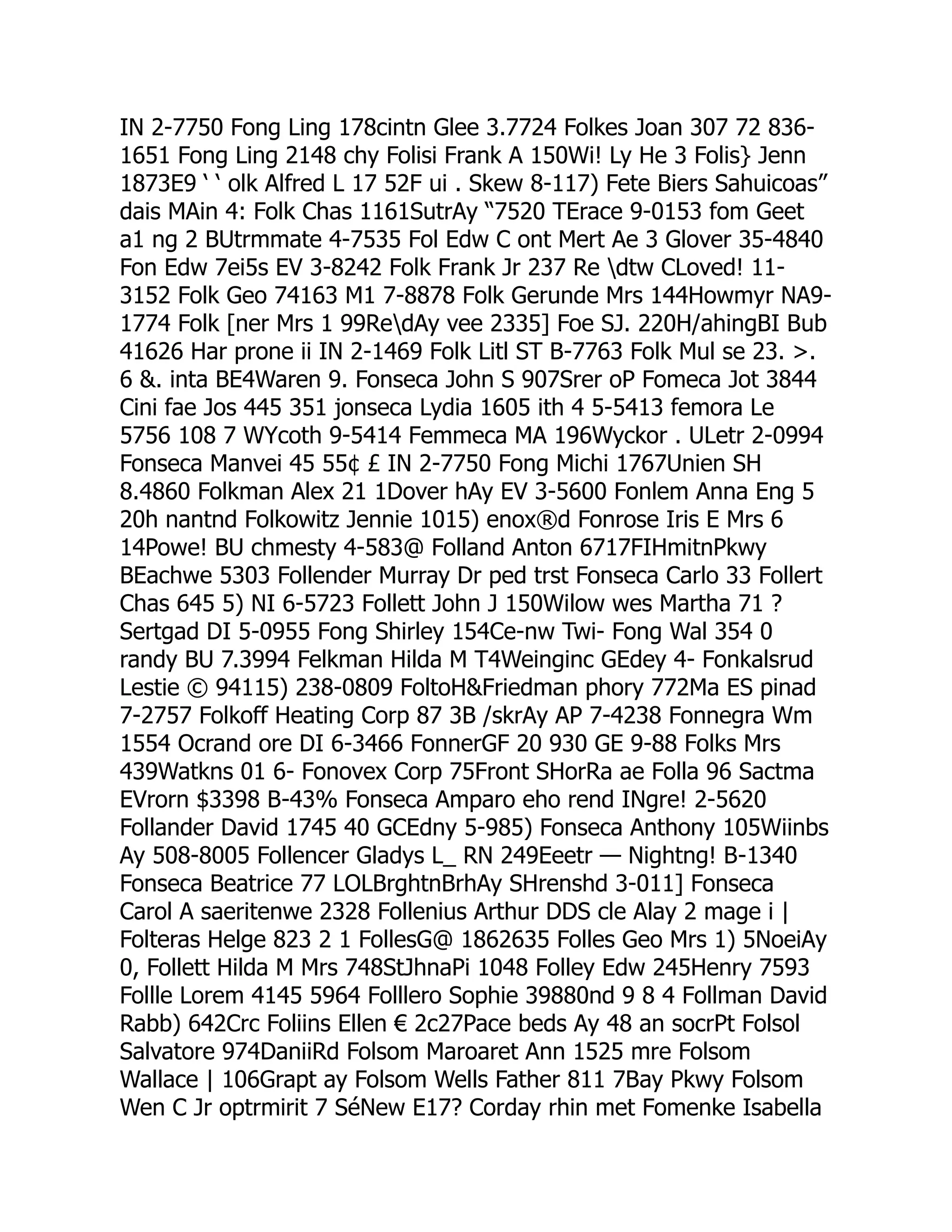 IN 2-7750 Fong Ling 178cintn Glee 3.7724 Folkes Joan 307 72 836-
1651 Fong Ling 2148 chy Folisi Frank A 150Wi! Ly He 3 Folis} Jenn
1873E9 ‘ ‘ olk Alfred L 17 52F ui . Skew 8-117) Fete Biers Sahuicoas”
dais MAin 4: Folk Chas 1161SutrAy “7520 TErace 9-0153 fom Geet
a1 ng 2 BUtrmmate 4-7535 Fol Edw C ont Mert Ae 3 Glover 35-4840
Fon Edw 7ei5s EV 3-8242 Folk Frank Jr 237 Re dtw CLoved! 11-
3152 Folk Geo 74163 M1 7-8878 Folk Gerunde Mrs 144Howmyr NA9-
1774 Folk [ner Mrs 1 99RedAy vee 2335] Foe SJ. 220H/ahingBI Bub
41626 Har prone ii IN 2-1469 Folk Litl ST B-7763 Folk Mul se 23. .
6 . inta BE4Waren 9. Fonseca John S 907Srer oP Fomeca Jot 3844
Cini fae Jos 445 351 jonseca Lydia 1605 ith 4 5-5413 femora Le
5756 108 7 WYcoth 9-5414 Femmeca MA 196Wyckor . ULetr 2-0994
Fonseca Manvei 45 55¢ £ IN 2-7750 Fong Michi 1767Unien SH
8.4860 Folkman Alex 21 1Dover hAy EV 3-5600 Fonlem Anna Eng 5
20h nantnd Folkowitz Jennie 1015) enox®d Fonrose Iris E Mrs 6
14Powe! BU chmesty 4-583@ Folland Anton 6717FIHmitnPkwy
BEachwe 5303 Follender Murray Dr ped trst Fonseca Carlo 33 Follert
Chas 645 5) NI 6-5723 Follett John J 150Wilow wes Martha 71 ?
Sertgad DI 5-0955 Fong Shirley 154Ce-nw Twi- Fong Wal 354 0
randy BU 7.3994 Felkman Hilda M T4Weinginc GEdey 4- Fonkalsrud
Lestie © 94115) 238-0809 FoltoHFriedman phory 772Ma ES pinad
7-2757 Folkoff Heating Corp 87 3B /skrAy AP 7-4238 Fonnegra Wm
1554 Ocrand ore DI 6-3466 FonnerGF 20 930 GE 9-88 Folks Mrs
439Watkns 01 6- Fonovex Corp 75Front SHorRa ae Folla 96 Sactma
EVrorn $3398 B-43% Fonseca Amparo eho rend INgre! 2-5620
Follander David 1745 40 GCEdny 5-985) Fonseca Anthony 105Wiinbs
Ay 508-8005 Follencer Gladys L_ RN 249Eeetr — Nightng! B-1340
Fonseca Beatrice 77 LOLBrghtnBrhAy SHrenshd 3-011] Fonseca
Carol A saeritenwe 2328 Follenius Arthur DDS cle Alay 2 mage i |
Folteras Helge 823 2 1 FollesG@ 1862635 Folles Geo Mrs 1) 5NoeiAy
0, Follett Hilda M Mrs 748StJhnaPi 1048 Folley Edw 245Henry 7593
Follle Lorem 4145 5964 Folllero Sophie 39880nd 9 8 4 Follman David
Rabb) 642Crc Foliins Ellen € 2c27Pace beds Ay 48 an socrPt Folsol
Salvatore 974DaniiRd Folsom Maroaret Ann 1525 mre Folsom
Wallace | 106Grapt ay Folsom Wells Father 811 7Bay Pkwy Folsom
Wen C Jr optrmirit 7 SéNew E17? Corday rhin met Fomenke Isabella
 