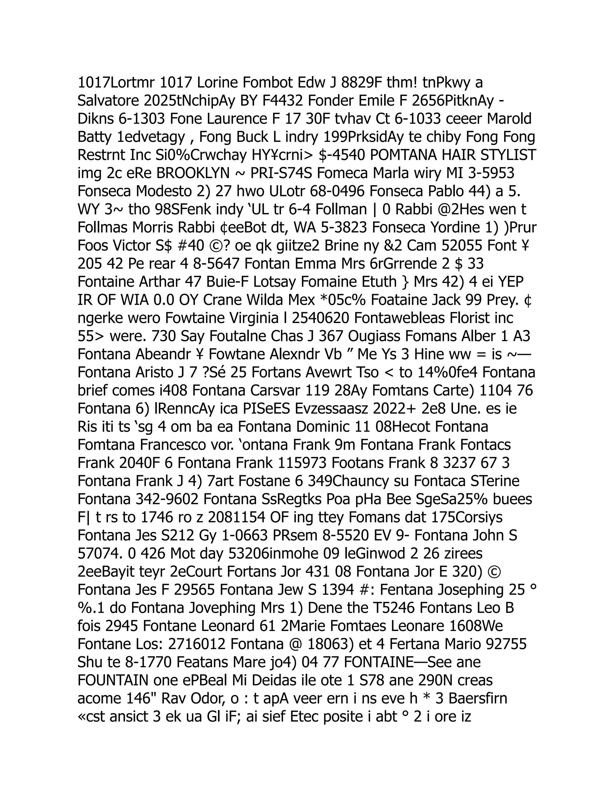1017Lortmr 1017 Lorine Fombot Edw J 8829F thm! tnPkwy a
Salvatore 2025tNchipAy BY F4432 Fonder Emile F 2656PitknAy -
Dikns 6-1303 Fone Laurence F 17 30F tvhav Ct 6-1033 ceeer Marold
Batty 1edvetagy , Fong Buck L indry 199PrksidAy te chiby Fong Fong
Restrnt Inc Si0%Crwchay HY¥crni $-4540 POMTANA HAIR STYLIST
img 2c eRe BROOKLYN ~ PRI-S74S Fomeca Marla wiry MI 3-5953
Fonseca Modesto 2) 27 hwo ULotr 68-0496 Fonseca Pablo 44) a 5.
WY 3~ tho 98SFenk indy ‘UL tr 6-4 Follman | 0 Rabbi @2Hes wen t
Follmas Morris Rabbi ¢eeBot dt, WA 5-3823 Fonseca Yordine 1) )Prur
Foos Victor S$ #40 ©? oe qk giitze2 Brine ny 2 Cam 52055 Font ¥
205 42 Pe rear 4 8-5647 Fontan Emma Mrs 6rGrrende 2 $ 33
Fontaine Arthar 47 Buie-F Lotsay Fomaine Etuth } Mrs 42) 4 ei YEP
IR OF WIA 0.0 OY Crane Wilda Mex *05c% Foataine Jack 99 Prey. ¢
ngerke wero Fowtaine Virginia l 2540620 Fontawebleas Florist inc
55 were. 730 Say Foutalne Chas J 367 Ougiass Fomans Alber 1 A3
Fontana Abeandr ¥ Fowtane Alexndr Vb ” Me Ys 3 Hine ww = is ~—
Fontana Aristo J 7 ?Sé 25 Fortans Avewrt Tso  to 14%0fe4 Fontana
brief comes i408 Fontana Carsvar 119 28Ay Fomtans Carte) 1104 76
Fontana 6) lRenncAy ica PISeES Evzessaasz 2022+ 2e8 Une. es ie
Ris iti ts ‘sg 4 om ba ea Fontana Dominic 11 08Hecot Fontana
Fomtana Francesco vor. ‘ontana Frank 9m Fontana Frank Fontacs
Frank 2040F 6 Fontana Frank 115973 Footans Frank 8 3237 67 3
Fontana Frank J 4) 7art Fostane 6 349Chauncy su Fontaca STerine
Fontana 342-9602 Fontana SsRegtks Poa pHa Bee SgeSa25% buees
F| t rs to 1746 ro z 2081154 OF ing ttey Fomans dat 175Corsiys
Fontana Jes S212 Gy 1-0663 PRsem 8-5520 EV 9- Fontana John S
57074. 0 426 Mot day 53206inmohe 09 leGinwod 2 26 zirees
2eeBayit teyr 2eCourt Fortans Jor 431 08 Fontana Jor E 320) ©
Fontana Jes F 29565 Fontana Jew S 1394 #: Fentana Josephing 25 °
%.1 do Fontana Jovephing Mrs 1) Dene the T5246 Fontans Leo B
fois 2945 Fontane Leonard 61 2Marie Fomtaes Leonare 1608We
Fontane Los: 2716012 Fontana @ 18063) et 4 Fertana Mario 92755
Shu te 8-1770 Featans Mare jo4) 04 77 FONTAINE—See ane
FOUNTAIN one ePBeal Mi Deidas ile ote 1 S78 ane 290N creas
acome 146 Rav Odor, o : t apA veer ern i ns eve h * 3 Baersfirn
«cst ansict 3 ek ua Gl iF; ai sief Etec posite i abt ° 2 i ore iz
 