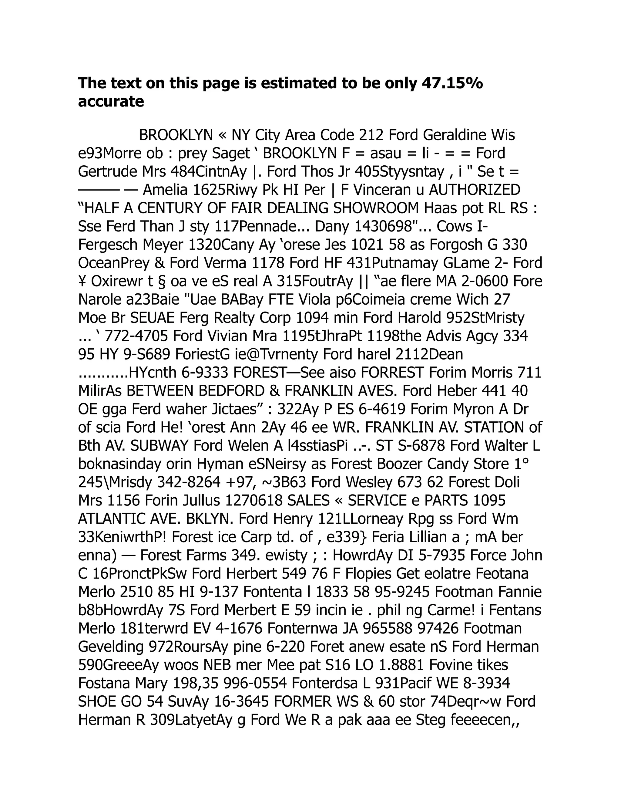 The text on this page is estimated to be only 47.15%
accurate
BROOKLYN « NY City Area Code 212 Ford Geraldine Wis
e93Morre ob : prey Saget ‘ BROOKLYN F = asau = li - = = Ford
Gertrude Mrs 484CintnAy |. Ford Thos Jr 405Styysntay , i  Se t =
——— — Amelia 1625Riwy Pk HI Per | F Vinceran u AUTHORIZED
“HALF A CENTURY OF FAIR DEALING SHOWROOM Haas pot RL RS :
Sse Ferd Than J sty 117Pennade... Dany 1430698... Cows I-
Fergesch Meyer 1320Cany Ay ‘orese Jes 1021 58 as Forgosh G 330
OceanPrey  Ford Verma 1178 Ford HF 431Putnamay GLame 2- Ford
¥ Oxirewr t § oa ve eS real A 315FoutrAy || “ae flere MA 2-0600 Fore
Narole a23Baie Uae BABay FTE Viola p6Coimeia creme Wich 27
Moe Br SEUAE Ferg Realty Corp 1094 min Ford Harold 952StMristy
... ‘ 772-4705 Ford Vivian Mra 1195tJhraPt 1198the Advis Agcy 334
95 HY 9-S689 ForiestG ie@Tvrnenty Ford harel 2112Dean
...........HYcnth 6-9333 FOREST—See aiso FORREST Forim Morris 711
MilirAs BETWEEN BEDFORD  FRANKLIN AVES. Ford Heber 441 40
OE gga Ferd waher Jictaes” : 322Ay P ES 6-4619 Forim Myron A Dr
of scia Ford He! ‘orest Ann 2Ay 46 ee WR. FRANKLIN AV. STATION of
Bth AV. SUBWAY Ford Welen A l4sstiasPi ..-. ST S-6878 Ford Walter L
boknasinday orin Hyman eSNeirsy as Forest Boozer Candy Store 1°
245Mrisdy 342-8264 +97, ~3B63 Ford Wesley 673 62 Forest Doli
Mrs 1156 Forin Jullus 1270618 SALES « SERVICE e PARTS 1095
ATLANTIC AVE. BKLYN. Ford Henry 121LLorneay Rpg ss Ford Wm
33KeniwrthP! Forest ice Carp td. of , e339} Feria Lillian a ; mA ber
enna) — Forest Farms 349. ewisty ; : HowrdAy DI 5-7935 Force John
C 16PronctPkSw Ford Herbert 549 76 F Flopies Get eolatre Feotana
Merlo 2510 85 HI 9-137 Fontenta l 1833 58 95-9245 Footman Fannie
b8bHowrdAy 7S Ford Merbert E 59 incin ie . phil ng Carme! i Fentans
Merlo 181terwrd EV 4-1676 Fonternwa JA 965588 97426 Footman
Gevelding 972RoursAy pine 6-220 Foret anew esate nS Ford Herman
590GreeeAy woos NEB mer Mee pat S16 LO 1.8881 Fovine tikes
Fostana Mary 198,35 996-0554 Fonterdsa L 931Pacif WE 8-3934
SHOE GO 54 SuvAy 16-3645 FORMER WS  60 stor 74Deqr~w Ford
Herman R 309LatyetAy g Ford We R a pak aaa ee Steg feeeecen,,
 