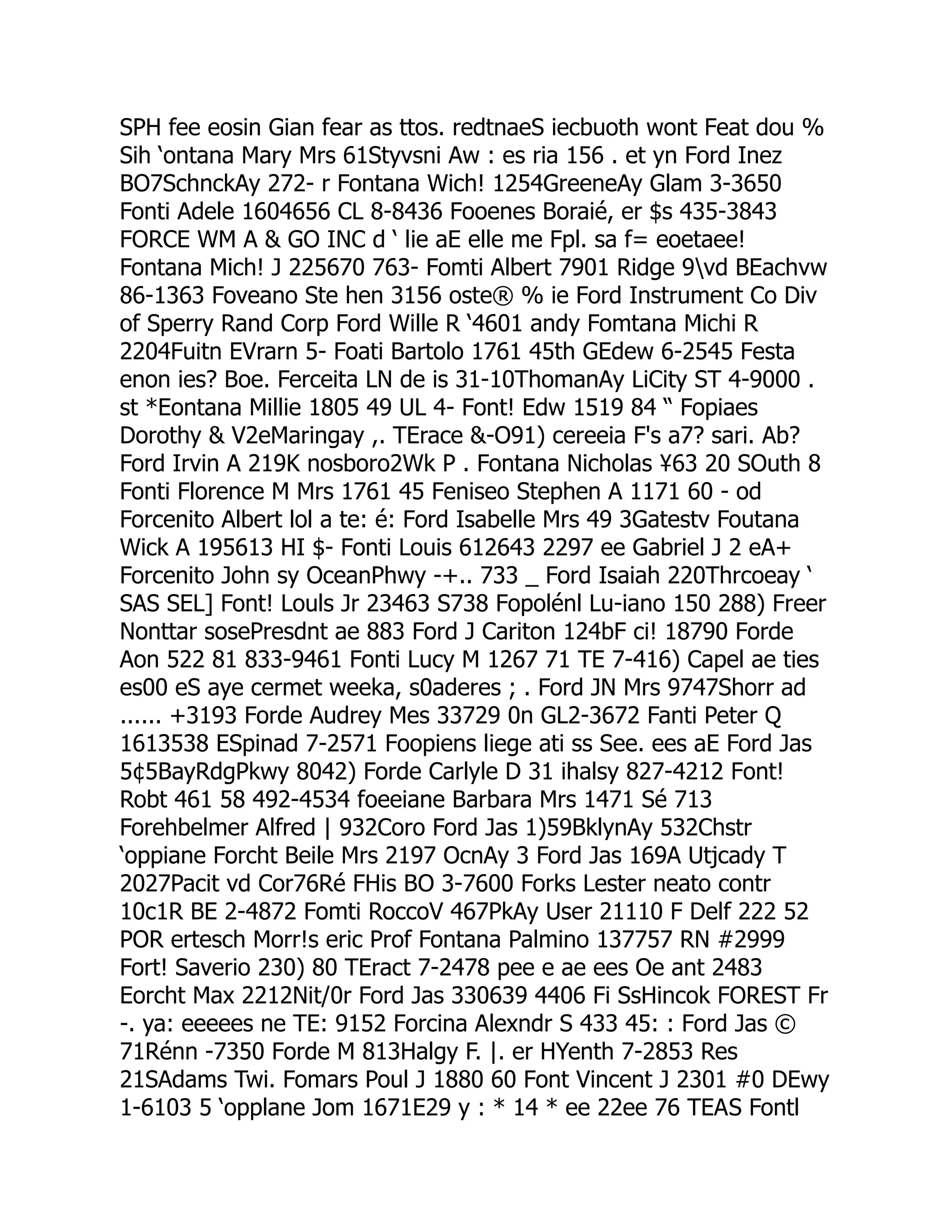 SPH fee eosin Gian fear as ttos. redtnaeS iecbuoth wont Feat dou %
Sih ‘ontana Mary Mrs 61Styvsni Aw : es ria 156 . et yn Ford Inez
BO7SchnckAy 272- r Fontana Wich! 1254GreeneAy Glam 3-3650
Fonti Adele 1604656 CL 8-8436 Fooenes Boraié, er $s 435-3843
FORCE WM A  GO INC d ‘ lie aE elle me Fpl. sa f= eoetaee!
Fontana Mich! J 225670 763- Fomti Albert 7901 Ridge 9vd BEachvw
86-1363 Foveano Ste hen 3156 oste® % ie Ford Instrument Co Div
of Sperry Rand Corp Ford Wille R ‘4601 andy Fomtana Michi R
2204Fuitn EVrarn 5- Foati Bartolo 1761 45th GEdew 6-2545 Festa
enon ies? Boe. Ferceita LN de is 31-10ThomanAy LiCity ST 4-9000 .
st *Eontana Millie 1805 49 UL 4- Font! Edw 1519 84 “ Fopiaes
Dorothy  V2eMaringay ,. TErace -O91) cereeia F's a7? sari. Ab?
Ford Irvin A 219K nosboro2Wk P . Fontana Nicholas ¥63 20 SOuth 8
Fonti Florence M Mrs 1761 45 Feniseo Stephen A 1171 60 - od
Forcenito Albert lol a te: é: Ford Isabelle Mrs 49 3Gatestv Foutana
Wick A 195613 HI $- Fonti Louis 612643 2297 ee Gabriel J 2 eA+
Forcenito John sy OceanPhwy -+.. 733 _ Ford Isaiah 220Thrcoeay ‘
SAS SEL] Font! Louls Jr 23463 S738 Fopolénl Lu-iano 150 288) Freer
Nonttar sosePresdnt ae 883 Ford J Cariton 124bF ci! 18790 Forde
Aon 522 81 833-9461 Fonti Lucy M 1267 71 TE 7-416) Capel ae ties
es00 eS aye cermet weeka, s0aderes ; . Ford JN Mrs 9747Shorr ad
...... +3193 Forde Audrey Mes 33729 0n GL2-3672 Fanti Peter Q
1613538 ESpinad 7-2571 Foopiens liege ati ss See. ees aE Ford Jas
5¢5BayRdgPkwy 8042) Forde Carlyle D 31 ihalsy 827-4212 Font!
Robt 461 58 492-4534 foeeiane Barbara Mrs 1471 Sé 713
Forehbelmer Alfred | 932Coro Ford Jas 1)59BklynAy 532Chstr
‘oppiane Forcht Beile Mrs 2197 OcnAy 3 Ford Jas 169A Utjcady T
2027Pacit vd Cor76Ré FHis BO 3-7600 Forks Lester neato contr
10c1R BE 2-4872 Fomti RoccoV 467PkAy User 21110 F Delf 222 52
POR ertesch Morr!s eric Prof Fontana Palmino 137757 RN #2999
Fort! Saverio 230) 80 TEract 7-2478 pee e ae ees Oe ant 2483
Eorcht Max 2212Nit/0r Ford Jas 330639 4406 Fi SsHincok FOREST Fr
-. ya: eeeees ne TE: 9152 Forcina Alexndr S 433 45: : Ford Jas ©
71Rénn -7350 Forde M 813Halgy F. |. er HYenth 7-2853 Res
21SAdams Twi. Fomars Poul J 1880 60 Font Vincent J 2301 #0 DEwy
1-6103 5 ‘opplane Jom 1671E29 y : * 14 * ee 22ee 76 TEAS Fontl
 