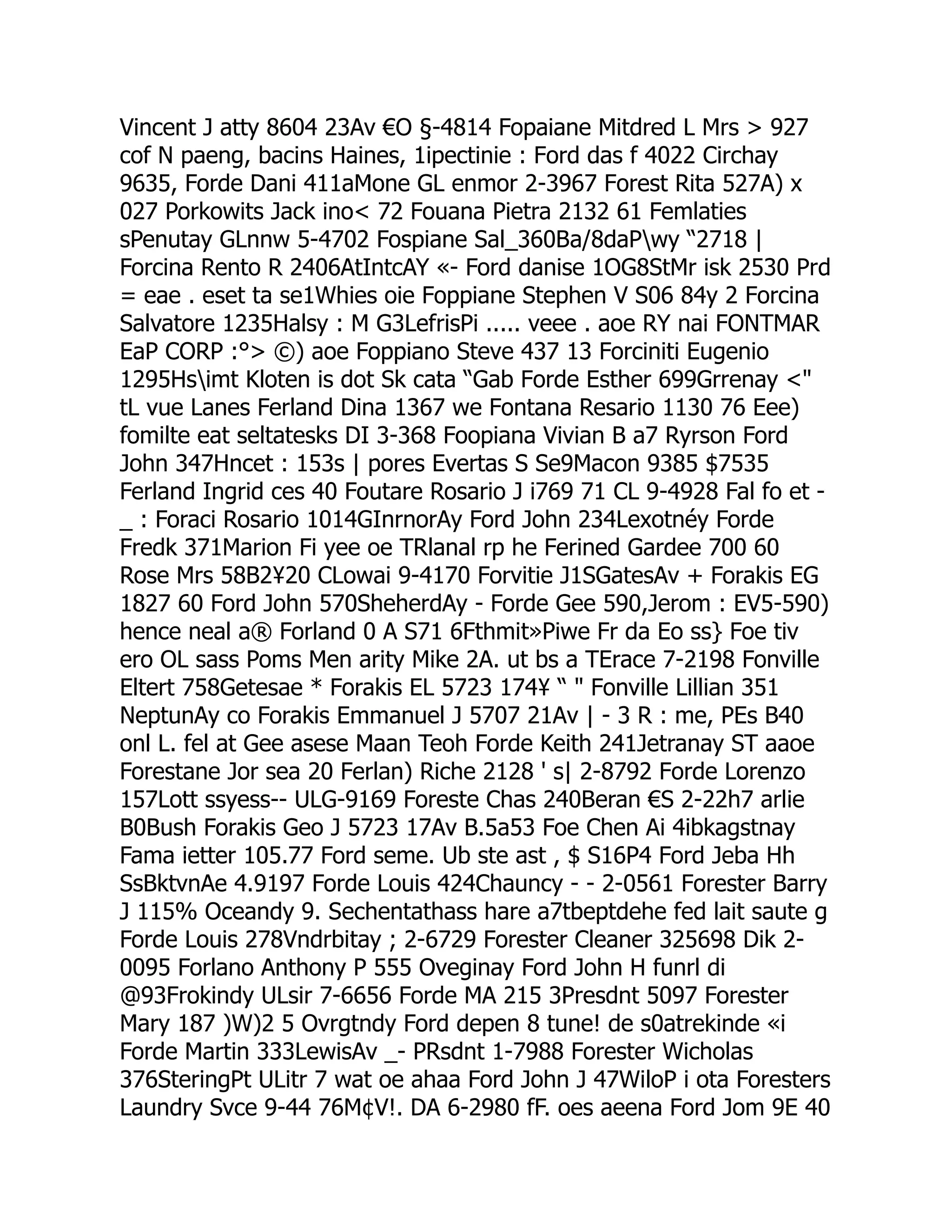 Vincent J atty 8604 23Av €O §-4814 Fopaiane Mitdred L Mrs  927
cof N paeng, bacins Haines, 1ipectinie : Ford das f 4022 Circhay
9635, Forde Dani 411aMone GL enmor 2-3967 Forest Rita 527A) x
027 Porkowits Jack ino 72 Fouana Pietra 2132 61 Femlaties
sPenutay GLnnw 5-4702 Fospiane Sal_360Ba/8daPwy “2718 |
Forcina Rento R 2406AtIntcAY «- Ford danise 1OG8StMr isk 2530 Prd
= eae . eset ta se1Whies oie Foppiane Stephen V S06 84y 2 Forcina
Salvatore 1235Halsy : M G3LefrisPi ..... veee . aoe RY nai FONTMAR
EaP CORP :° ©) aoe Foppiano Steve 437 13 Forciniti Eugenio
1295Hsimt Kloten is dot Sk cata “Gab Forde Esther 699Grrenay 
tL vue Lanes Ferland Dina 1367 we Fontana Resario 1130 76 Eee)
fomilte eat seltatesks DI 3-368 Foopiana Vivian B a7 Ryrson Ford
John 347Hncet : 153s | pores Evertas S Se9Macon 9385 $7535
Ferland Ingrid ces 40 Foutare Rosario J i769 71 CL 9-4928 Fal fo et -
_ : Foraci Rosario 1014GInrnorAy Ford John 234Lexotnéy Forde
Fredk 371Marion Fi yee oe TRlanal rp he Ferined Gardee 700 60
Rose Mrs 58B2¥20 CLowai 9-4170 Forvitie J1SGatesAv + Forakis EG
1827 60 Ford John 570SheherdAy - Forde Gee 590,Jerom : EV5-590)
hence neal a® Forland 0 A S71 6Fthmit»Piwe Fr da Eo ss} Foe tiv
ero OL sass Poms Men arity Mike 2A. ut bs a TErace 7-2198 Fonville
Eltert 758Getesae * Forakis EL 5723 174¥ “  Fonville Lillian 351
NeptunAy co Forakis Emmanuel J 5707 21Av | - 3 R : me, PEs B40
onl L. fel at Gee asese Maan Teoh Forde Keith 241Jetranay ST aaoe
Forestane Jor sea 20 Ferlan) Riche 2128 ' s| 2-8792 Forde Lorenzo
157Lott ssyess-- ULG-9169 Foreste Chas 240Beran €S 2-22h7 arlie
B0Bush Forakis Geo J 5723 17Av B.5a53 Foe Chen Ai 4ibkagstnay
Fama ietter 105.77 Ford seme. Ub ste ast , $ S16P4 Ford Jeba Hh
SsBktvnAe 4.9197 Forde Louis 424Chauncy - - 2-0561 Forester Barry
J 115% Oceandy 9. Sechentathass hare a7tbeptdehe fed lait saute g
Forde Louis 278Vndrbitay ; 2-6729 Forester Cleaner 325698 Dik 2-
0095 Forlano Anthony P 555 Oveginay Ford John H funrl di
@93Frokindy ULsir 7-6656 Forde MA 215 3Presdnt 5097 Forester
Mary 187 )W)2 5 Ovrgtndy Ford depen 8 tune! de s0atrekinde «i
Forde Martin 333LewisAv _- PRsdnt 1-7988 Forester Wicholas
376SteringPt ULitr 7 wat oe ahaa Ford John J 47WiloP i ota Foresters
Laundry Svce 9-44 76M¢V!. DA 6-2980 fF. oes aeena Ford Jom 9E 40
 
