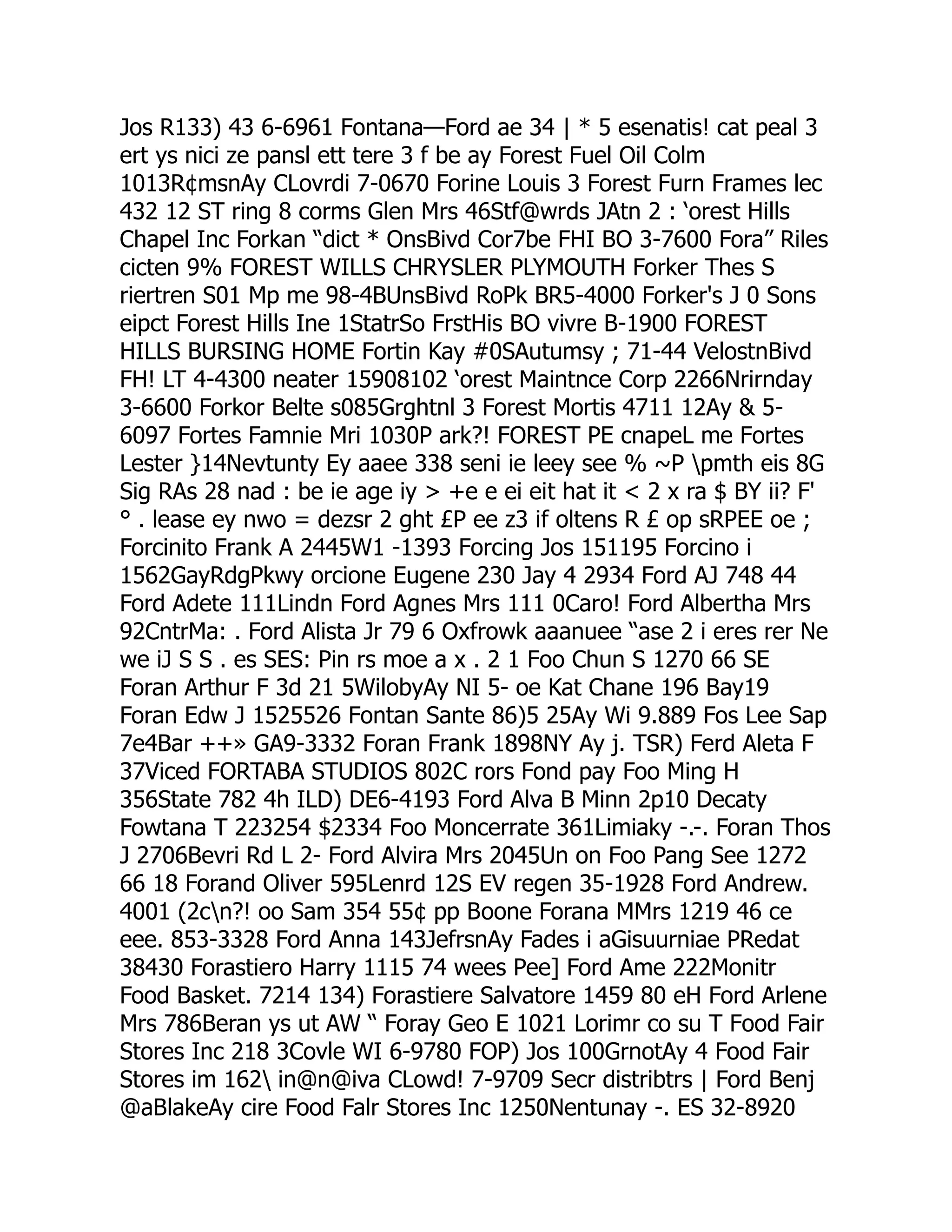 Jos R133) 43 6-6961 Fontana—Ford ae 34 | * 5 esenatis! cat peal 3
ert ys nici ze pansl ett tere 3 f be ay Forest Fuel Oil Colm
1013R¢msnAy CLovrdi 7-0670 Forine Louis 3 Forest Furn Frames lec
432 12 ST ring 8 corms Glen Mrs 46Stf@wrds JAtn 2 : ‘orest Hills
Chapel Inc Forkan “dict * OnsBivd Cor7be FHI BO 3-7600 Fora” Riles
cicten 9% FOREST WILLS CHRYSLER PLYMOUTH Forker Thes S
riertren S01 Mp me 98-4BUnsBivd RoPk BR5-4000 Forker's J 0 Sons
eipct Forest Hills Ine 1StatrSo FrstHis BO vivre B-1900 FOREST
HILLS BURSING HOME Fortin Kay #0SAutumsy ; 71-44 VelostnBivd
FH! LT 4-4300 neater 15908102 ‘orest Maintnce Corp 2266Nrirnday
3-6600 Forkor Belte s085Grghtnl 3 Forest Mortis 4711 12Ay  5-
6097 Fortes Famnie Mri 1030P ark?! FOREST PE cnapeL me Fortes
Lester }14Nevtunty Ey aaee 338 seni ie leey see % ~P pmth eis 8G
Sig RAs 28 nad : be ie age iy  +e e ei eit hat it  2 x ra $ BY ii? F'
° . lease ey nwo = dezsr 2 ght £P ee z3 if oltens R £ op sRPEE oe ;
Forcinito Frank A 2445W1 -1393 Forcing Jos 151195 Forcino i
1562GayRdgPkwy orcione Eugene 230 Jay 4 2934 Ford AJ 748 44
Ford Adete 111Lindn Ford Agnes Mrs 111 0Caro! Ford Albertha Mrs
92CntrMa: . Ford Alista Jr 79 6 Oxfrowk aaanuee “ase 2 i eres rer Ne
we iJ S S . es SES: Pin rs moe a x . 2 1 Foo Chun S 1270 66 SE
Foran Arthur F 3d 21 5WilobyAy NI 5- oe Kat Chane 196 Bay19
Foran Edw J 1525526 Fontan Sante 86)5 25Ay Wi 9.889 Fos Lee Sap
7e4Bar ++» GA9-3332 Foran Frank 1898NY Ay j. TSR) Ferd Aleta F
37Viced FORTABA STUDIOS 802C rors Fond pay Foo Ming H
356State 782 4h ILD) DE6-4193 Ford Alva B Minn 2p10 Decaty
Fowtana T 223254 $2334 Foo Moncerrate 361Limiaky -.-. Foran Thos
J 2706Bevri Rd L 2- Ford Alvira Mrs 2045Un on Foo Pang See 1272
66 18 Forand Oliver 595Lenrd 12S EV regen 35-1928 Ford Andrew.
4001 (2cn?! oo Sam 354 55¢ pp Boone Forana MMrs 1219 46 ce
eee. 853-3328 Ford Anna 143JefrsnAy Fades i aGisuurniae PRedat
38430 Forastiero Harry 1115 74 wees Pee] Ford Ame 222Monitr
Food Basket. 7214 134) Forastiere Salvatore 1459 80 eH Ford Arlene
Mrs 786Beran ys ut AW “ Foray Geo E 1021 Lorimr co su T Food Fair
Stores Inc 218 3Covle WI 6-9780 FOP) Jos 100GrnotAy 4 Food Fair
Stores im 162 in@n@iva CLowd! 7-9709 Secr distribtrs | Ford Benj
@aBlakeAy cire Food Falr Stores Inc 1250Nentunay -. ES 32-8920
 