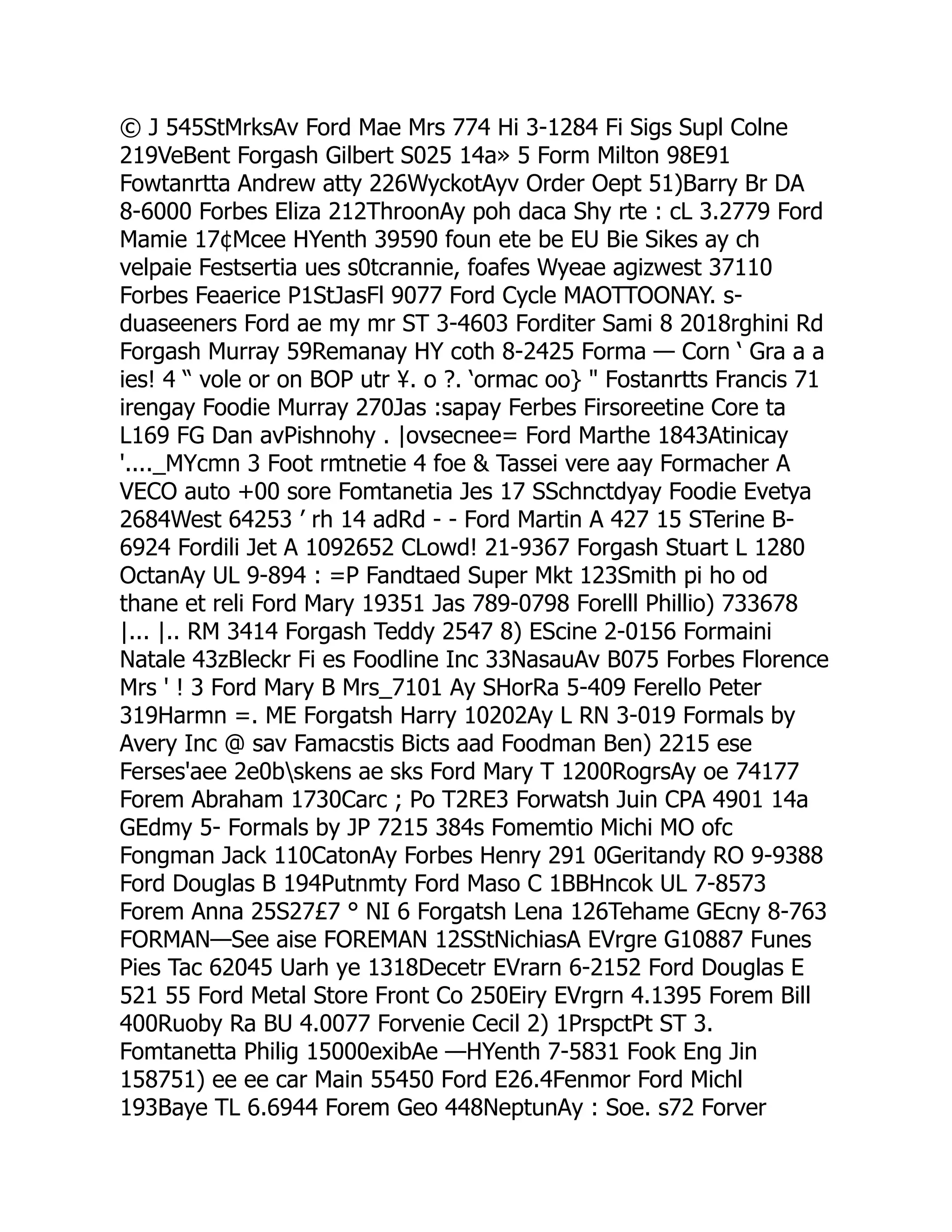 © J 545StMrksAv Ford Mae Mrs 774 Hi 3-1284 Fi Sigs Supl Colne
219VeBent Forgash Gilbert S025 14a» 5 Form Milton 98E91
Fowtanrtta Andrew atty 226WyckotAyv Order Oept 51)Barry Br DA
8-6000 Forbes Eliza 212ThroonAy poh daca Shy rte : cL 3.2779 Ford
Mamie 17¢Mcee HYenth 39590 foun ete be EU Bie Sikes ay ch
velpaie Festsertia ues s0tcrannie, foafes Wyeae agizwest 37110
Forbes Feaerice P1StJasFl 9077 Ford Cycle MAOTTOONAY. s-
duaseeners Ford ae my mr ST 3-4603 Forditer Sami 8 2018rghini Rd
Forgash Murray 59Remanay HY coth 8-2425 Forma — Corn ‘ Gra a a
ies! 4 “ vole or on BOP utr ¥. o ?. ‘ormac oo}  Fostanrtts Francis 71
irengay Foodie Murray 270Jas :sapay Ferbes Firsoreetine Core ta
L169 FG Dan avPishnohy . |ovsecnee= Ford Marthe 1843Atinicay
'...._MYcmn 3 Foot rmtnetie 4 foe  Tassei vere aay Formacher A
VECO auto +00 sore Fomtanetia Jes 17 SSchnctdyay Foodie Evetya
2684West 64253 ’ rh 14 adRd - - Ford Martin A 427 15 STerine B-
6924 Fordili Jet A 1092652 CLowd! 21-9367 Forgash Stuart L 1280
OctanAy UL 9-894 : =P Fandtaed Super Mkt 123Smith pi ho od
thane et reli Ford Mary 19351 Jas 789-0798 Forelll Phillio) 733678
|... |.. RM 3414 Forgash Teddy 2547 8) EScine 2-0156 Formaini
Natale 43zBleckr Fi es Foodline Inc 33NasauAv B075 Forbes Florence
Mrs ' ! 3 Ford Mary B Mrs_7101 Ay SHorRa 5-409 Ferello Peter
319Harmn =. ME Forgatsh Harry 10202Ay L RN 3-019 Formals by
Avery Inc @ sav Famacstis Bicts aad Foodman Ben) 2215 ese
Ferses'aee 2e0bskens ae sks Ford Mary T 1200RogrsAy oe 74177
Forem Abraham 1730Carc ; Po T2RE3 Forwatsh Juin CPA 4901 14a
GEdmy 5- Formals by JP 7215 384s Fomemtio Michi MO ofc
Fongman Jack 110CatonAy Forbes Henry 291 0Geritandy RO 9-9388
Ford Douglas B 194Putnmty Ford Maso C 1BBHncok UL 7-8573
Forem Anna 25S27£7 ° NI 6 Forgatsh Lena 126Tehame GEcny 8-763
FORMAN—See aise FOREMAN 12SStNichiasA EVrgre G10887 Funes
Pies Tac 62045 Uarh ye 1318Decetr EVrarn 6-2152 Ford Douglas E
521 55 Ford Metal Store Front Co 250Eiry EVrgrn 4.1395 Forem Bill
400Ruoby Ra BU 4.0077 Forvenie Cecil 2) 1PrspctPt ST 3.
Fomtanetta Philig 15000exibAe —HYenth 7-5831 Fook Eng Jin
158751) ee ee car Main 55450 Ford E26.4Fenmor Ford Michl
193Baye TL 6.6944 Forem Geo 448NeptunAy : Soe. s72 Forver
 