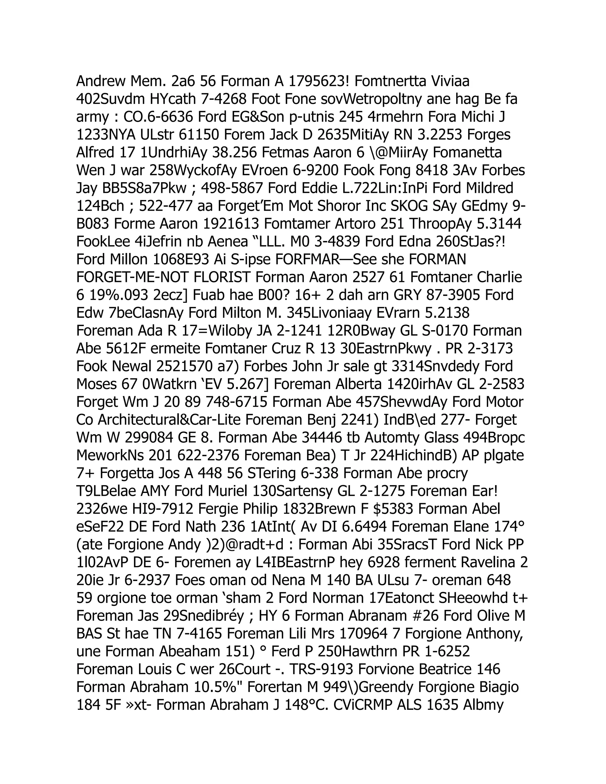 Andrew Mem. 2a6 56 Forman A 1795623! Fomtnertta Viviaa
402Suvdm HYcath 7-4268 Foot Fone sovWetropoltny ane hag Be fa
army : CO.6-6636 Ford EGSon p-utnis 245 4rmehrn Fora Michi J
1233NYA ULstr 61150 Forem Jack D 2635MitiAy RN 3.2253 Forges
Alfred 17 1UndrhiAy 38.256 Fetmas Aaron 6 @MiirAy Fomanetta
Wen J war 258WyckofAy EVroen 6-9200 Fook Fong 8418 3Av Forbes
Jay BB5S8a7Pkw ; 498-5867 Ford Eddie L.722Lin:InPi Ford Mildred
124Bch ; 522-477 aa Forget’Em Mot Shoror Inc SKOG SAy GEdmy 9-
B083 Forme Aaron 1921613 Fomtamer Artoro 251 ThroopAy 5.3144
FookLee 4iJefrin nb Aenea “LLL. M0 3-4839 Ford Edna 260StJas?!
Ford Millon 1068E93 Ai S-ipse FORFMAR—See she FORMAN
FORGET-ME-NOT FLORIST Forman Aaron 2527 61 Fomtaner Charlie
6 19%.093 2ecz] Fuab hae B00? 16+ 2 dah arn GRY 87-3905 Ford
Edw 7beClasnAy Ford Milton M. 345Livoniaay EVrarn 5.2138
Foreman Ada R 17=Wiloby JA 2-1241 12R0Bway GL S-0170 Forman
Abe 5612F ermeite Fomtaner Cruz R 13 30EastrnPkwy . PR 2-3173
Fook Newal 2521570 a7) Forbes John Jr sale gt 3314Snvdedy Ford
Moses 67 0Watkrn ‘EV 5.267] Foreman Alberta 1420irhAv GL 2-2583
Forget Wm J 20 89 748-6715 Forman Abe 457ShevwdAy Ford Motor
Co ArchitecturalCar-Lite Foreman Benj 2241) IndBed 277- Forget
Wm W 299084 GE 8. Forman Abe 34446 tb Automty Glass 494Bropc
MeworkNs 201 622-2376 Foreman Bea) T Jr 224HichindB) AP plgate
7+ Forgetta Jos A 448 56 STering 6-338 Forman Abe procry
T9LBelae AMY Ford Muriel 130Sartensy GL 2-1275 Foreman Ear!
2326we HI9-7912 Fergie Philip 1832Brewn F $5383 Forman Abel
eSeF22 DE Ford Nath 236 1AtInt( Av DI 6.6494 Foreman Elane 174°
(ate Forgione Andy )2)@radt+d : Forman Abi 35SracsT Ford Nick PP
1l02AvP DE 6- Foremen ay L4IBEastrnP hey 6928 ferment Ravelina 2
20ie Jr 6-2937 Foes oman od Nena M 140 BA ULsu 7- oreman 648
59 orgione toe orman ‘sham 2 Ford Norman 17Eatonct SHeeowhd t+
Foreman Jas 29Snedibréy ; HY 6 Forman Abranam #26 Ford Olive M
BAS St hae TN 7-4165 Foreman Lili Mrs 170964 7 Forgione Anthony,
une Forman Abeaham 151) ° Ferd P 250Hawthrn PR 1-6252
Foreman Louis C wer 26Court -. TRS-9193 Forvione Beatrice 146
Forman Abraham 10.5% Forertan M 949)Greendy Forgione Biagio
184 5F »xt- Forman Abraham J 148°C. CViCRMP ALS 1635 Albmy
 