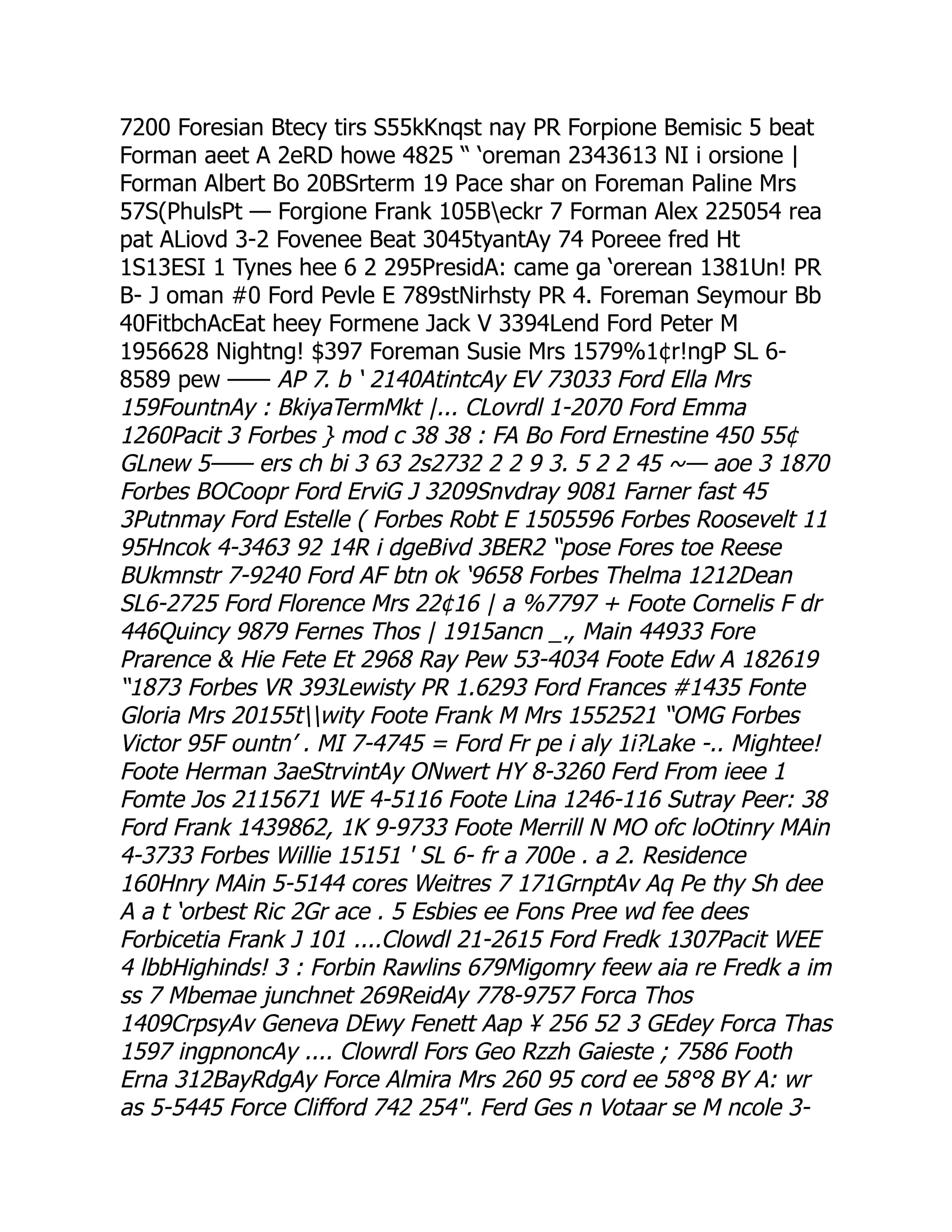 7200 Foresian Btecy tirs S55kKnqst nay PR Forpione Bemisic 5 beat
Forman aeet A 2eRD howe 4825 “ ‘oreman 2343613 NI i orsione |
Forman Albert Bo 20BSrterm 19 Pace shar on Foreman Paline Mrs
57S(PhulsPt — Forgione Frank 105Beckr 7 Forman Alex 225054 rea
pat ALiovd 3-2 Fovenee Beat 3045tyantAy 74 Poreee fred Ht
1S13ESI 1 Tynes hee 6 2 295PresidA: came ga ‘orerean 1381Un! PR
B- J oman #0 Ford Pevle E 789stNirhsty PR 4. Foreman Seymour Bb
40FitbchAcEat heey Formene Jack V 3394Lend Ford Peter M
1956628 Nightng! $397 Foreman Susie Mrs 1579%1¢r!ngP SL 6-
8589 pew —— AP 7. b ‘ 2140AtintcAy EV 73033 Ford Ella Mrs
159FountnAy : BkiyaTermMkt |... CLovrdl 1-2070 Ford Emma
1260Pacit 3 Forbes } mod c 38 38 : FA Bo Ford Ernestine 450 55¢
GLnew 5—— ers ch bi 3 63 2s2732 2 2 9 3. 5 2 2 45 ~— aoe 3 1870
Forbes BOCoopr Ford ErviG J 3209Snvdray 9081 Farner fast 45
3Putnmay Ford Estelle ( Forbes Robt E 1505596 Forbes Roosevelt 11
95Hncok 4-3463 92 14R i dgeBivd 3BER2 “pose Fores toe Reese
BUkmnstr 7-9240 Ford AF btn ok ‘9658 Forbes Thelma 1212Dean
SL6-2725 Ford Florence Mrs 22¢16 | a %7797 + Foote Cornelis F dr
446Quincy 9879 Fernes Thos | 1915ancn _., Main 44933 Fore
Prarence  Hie Fete Et 2968 Ray Pew 53-4034 Foote Edw A 182619
“1873 Forbes VR 393Lewisty PR 1.6293 Ford Frances #1435 Fonte
Gloria Mrs 20155twity Foote Frank M Mrs 1552521 “OMG Forbes
Victor 95F ountn’ . MI 7-4745 = Ford Fr pe i aly 1i?Lake -.. Mightee!
Foote Herman 3aeStrvintAy ONwert HY 8-3260 Ferd From ieee 1
Fomte Jos 2115671 WE 4-5116 Foote Lina 1246-116 Sutray Peer: 38
Ford Frank 1439862, 1K 9-9733 Foote Merrill N MO ofc loOtinry MAin
4-3733 Forbes Willie 15151 ' SL 6- fr a 700e . a 2. Residence
160Hnry MAin 5-5144 cores Weitres 7 171GrnptAv Aq Pe thy Sh dee
A a t ‘orbest Ric 2Gr ace . 5 Esbies ee Fons Pree wd fee dees
Forbicetia Frank J 101 ....Clowdl 21-2615 Ford Fredk 1307Pacit WEE
4 lbbHighinds! 3 : Forbin Rawlins 679Migomry feew aia re Fredk a im
ss 7 Mbemae junchnet 269ReidAy 778-9757 Forca Thos
1409CrpsyAv Geneva DEwy Fenett Aap ¥ 256 52 3 GEdey Forca Thas
1597 ingpnoncAy .... Clowrdl Fors Geo Rzzh Gaieste ; 7586 Footh
Erna 312BayRdgAy Force Almira Mrs 260 95 cord ee 58°8 BY A: wr
as 5-5445 Force Clifford 742 254. Ferd Ges n Votaar se M ncole 3-
 