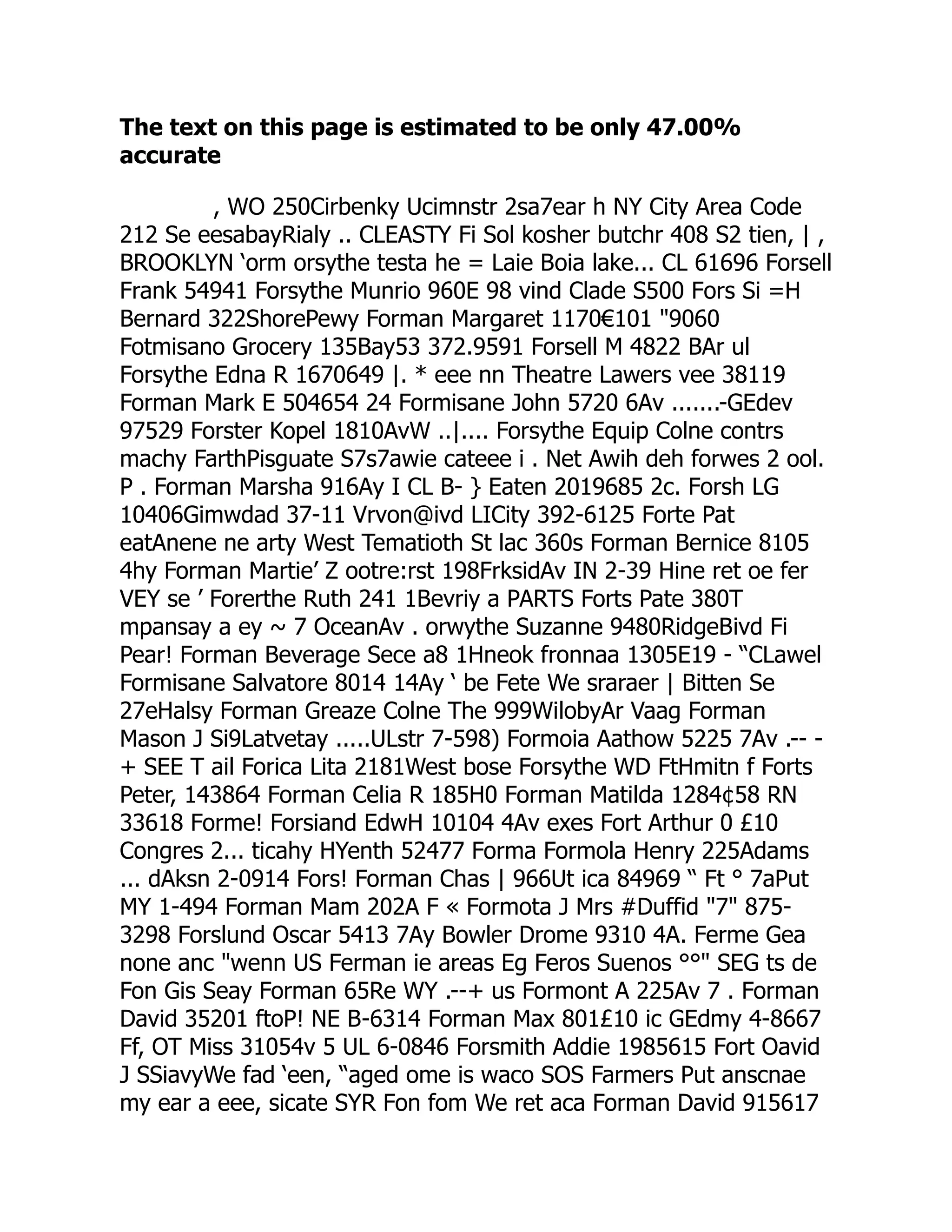 The text on this page is estimated to be only 47.00%
accurate
, WO 250Cirbenky Ucimnstr 2sa7ear h NY City Area Code
212 Se eesabayRialy .. CLEASTY Fi Sol kosher butchr 408 S2 tien, | ,
BROOKLYN ‘orm orsythe testa he = Laie Boia lake... CL 61696 Forsell
Frank 54941 Forsythe Munrio 960E 98 vind Clade S500 Fors Si =H
Bernard 322ShorePewy Forman Margaret 1170€101 9060
Fotmisano Grocery 135Bay53 372.9591 Forsell M 4822 BAr ul
Forsythe Edna R 1670649 |. * eee nn Theatre Lawers vee 38119
Forman Mark E 504654 24 Formisane John 5720 6Av .......-GEdev
97529 Forster Kopel 1810AvW ..|.... Forsythe Equip Colne contrs
machy FarthPisguate S7s7awie cateee i . Net Awih deh forwes 2 ool.
P . Forman Marsha 916Ay I CL B- } Eaten 2019685 2c. Forsh LG
10406Gimwdad 37-11 Vrvon@ivd LICity 392-6125 Forte Pat
eatAnene ne arty West Tematioth St lac 360s Forman Bernice 8105
4hy Forman Martie’ Z ootre:rst 198FrksidAv IN 2-39 Hine ret oe fer
VEY se ’ Forerthe Ruth 241 1Bevriy a PARTS Forts Pate 380T
mpansay a ey ~ 7 OceanAv . orwythe Suzanne 9480RidgeBivd Fi
Pear! Forman Beverage Sece a8 1Hneok fronnaa 1305E19 - “CLawel
Formisane Salvatore 8014 14Ay ‘ be Fete We sraraer | Bitten Se
27eHalsy Forman Greaze Colne The 999WilobyAr Vaag Forman
Mason J Si9Latvetay .....ULstr 7-598) Formoia Aathow 5225 7Av .-- -
+ SEE T ail Forica Lita 2181West bose Forsythe WD FtHmitn f Forts
Peter, 143864 Forman Celia R 185H0 Forman Matilda 1284¢58 RN
33618 Forme! Forsiand EdwH 10104 4Av exes Fort Arthur 0 £10
Congres 2... ticahy HYenth 52477 Forma Formola Henry 225Adams
... dAksn 2-0914 Fors! Forman Chas | 966Ut ica 84969 “ Ft ° 7aPut
MY 1-494 Forman Mam 202A F « Formota J Mrs #Duffid 7 875-
3298 Forslund Oscar 5413 7Ay Bowler Drome 9310 4A. Ferme Gea
none anc wenn US Ferman ie areas Eg Feros Suenos °° SEG ts de
Fon Gis Seay Forman 65Re WY .--+ us Formont A 225Av 7 . Forman
David 35201 ftoP! NE B-6314 Forman Max 801£10 ic GEdmy 4-8667
Ff, OT Miss 31054v 5 UL 6-0846 Forsmith Addie 1985615 Fort Oavid
J SSiavyWe fad ‘een, “aged ome is waco SOS Farmers Put anscnae
my ear a eee, sicate SYR Fon fom We ret aca Forman David 915617
 