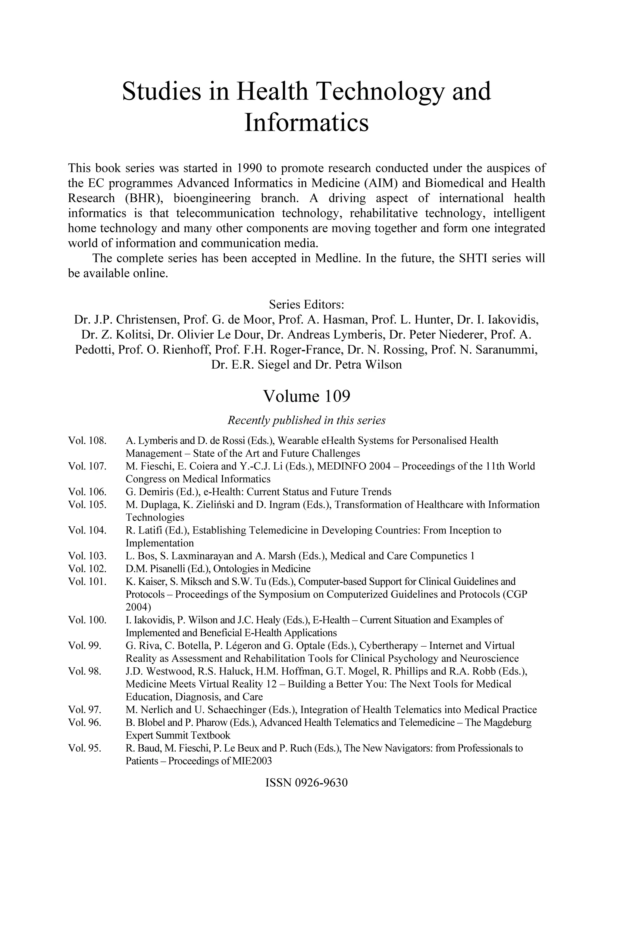 Studies in Health Technology and
Informatics
This book series was started in 1990 to promote research conducted under the auspices of
the EC programmes Advanced Informatics in Medicine (AIM) and Biomedical and Health
Research (BHR), bioengineering branch. A driving aspect of international health
informatics is that telecommunication technology, rehabilitative technology, intelligent
home technology and many other components are moving together and form one integrated
world of information and communication media.
The complete series has been accepted in Medline. In the future, the SHTI series will
be available online.
Series Editors:
Dr. J.P. Christensen, Prof. G. de Moor, Prof. A. Hasman, Prof. L. Hunter, Dr. I. Iakovidis,
Dr. Z. Kolitsi, Dr. Olivier Le Dour, Dr. Andreas Lymberis, Dr. Peter Niederer, Prof. A.
Pedotti, Prof. O. Rienhoff, Prof. F.H. Roger-France, Dr. N. Rossing, Prof. N. Saranummi,
Dr. E.R. Siegel and Dr. Petra Wilson
Volume 109
Recently published in this series
Vol. 108. A. Lymberis and D. de Rossi (Eds.), Wearable eHealth Systems for Personalised Health
Management – State of the Art and Future Challenges
Vol. 107. M. Fieschi, E. Coiera and Y.-C.J. Li (Eds.), MEDINFO 2004 – Proceedings of the 11th World
Congress on Medical Informatics
Vol. 106. G. Demiris (Ed.), e-Health: Current Status and Future Trends
Vol. 105. M. Duplaga, K. Zieliński and D. Ingram (Eds.), Transformation of Healthcare with Information
Technologies
Vol. 104. R. Latifi (Ed.), Establishing Telemedicine in Developing Countries: From Inception to
Implementation
Vol. 103. L. Bos, S. Laxminarayan and A. Marsh (Eds.), Medical and Care Compunetics 1
Vol. 102. D.M. Pisanelli (Ed.), Ontologies in Medicine
Vol. 101. K. Kaiser, S. Miksch and S.W. Tu (Eds.), Computer-based Support for Clinical Guidelines and
Protocols – Proceedings of the Symposium on Computerized Guidelines and Protocols (CGP
2004)
Vol. 100. I. Iakovidis, P. Wilson and J.C. Healy (Eds.), E-Health – Current Situation and Examples of
Implemented and Beneficial E-Health Applications
Vol. 99. G. Riva, C. Botella, P. Légeron and G. Optale (Eds.), Cybertherapy – Internet and Virtual
Reality as Assessment and Rehabilitation Tools for Clinical Psychology and Neuroscience
Vol. 98. J.D. Westwood, R.S. Haluck, H.M. Hoffman, G.T. Mogel, R. Phillips and R.A. Robb (Eds.),
Medicine Meets Virtual Reality 12 – Building a Better You: The Next Tools for Medical
Education, Diagnosis, and Care
Vol. 97. M. Nerlich and U. Schaechinger (Eds.), Integration of Health Telematics into Medical Practice
Vol. 96. B. Blobel and P. Pharow (Eds.), Advanced Health Telematics and Telemedicine – The Magdeburg
Expert Summit Textbook
Vol. 95. R. Baud, M. Fieschi, P. Le Beux and P. Ruch (Eds.), The New Navigators: from Professionals to
Patients – Proceedings of MIE2003
ISSN 0926-9630
 