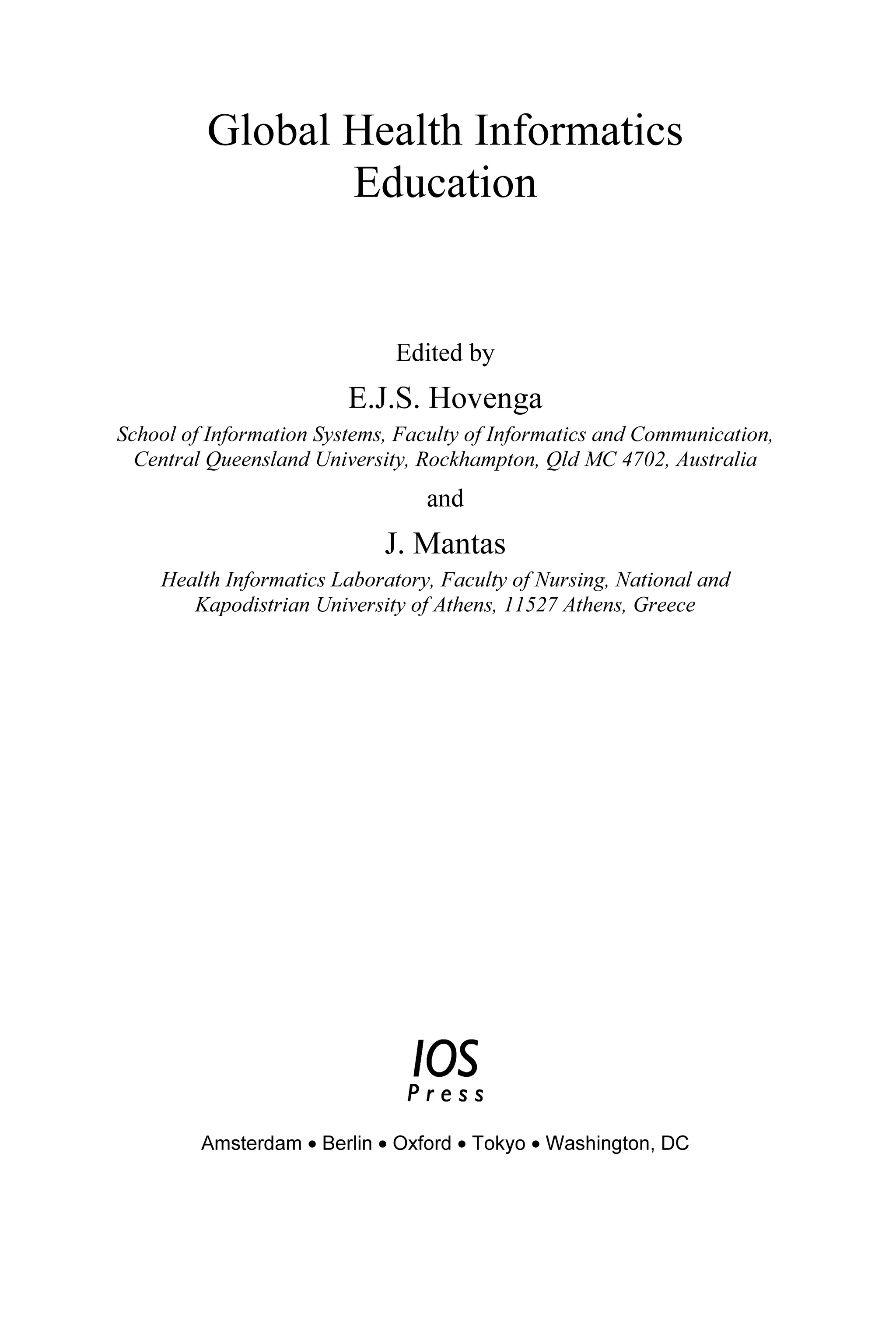 Global Health Informatics
Education
Edited by
E.J.S. Hovenga
School of Information Systems, Faculty of Informatics and Communication,
Central Queensland University, Rockhampton, Qld MC 4702, Australia
and
J. Mantas
Health Informatics Laboratory, Faculty of Nursing, National and
Kapodistrian University of Athens, 11527 Athens, Greece
Amsterdam • Berlin • Oxford • Tokyo • Washington, DC
 