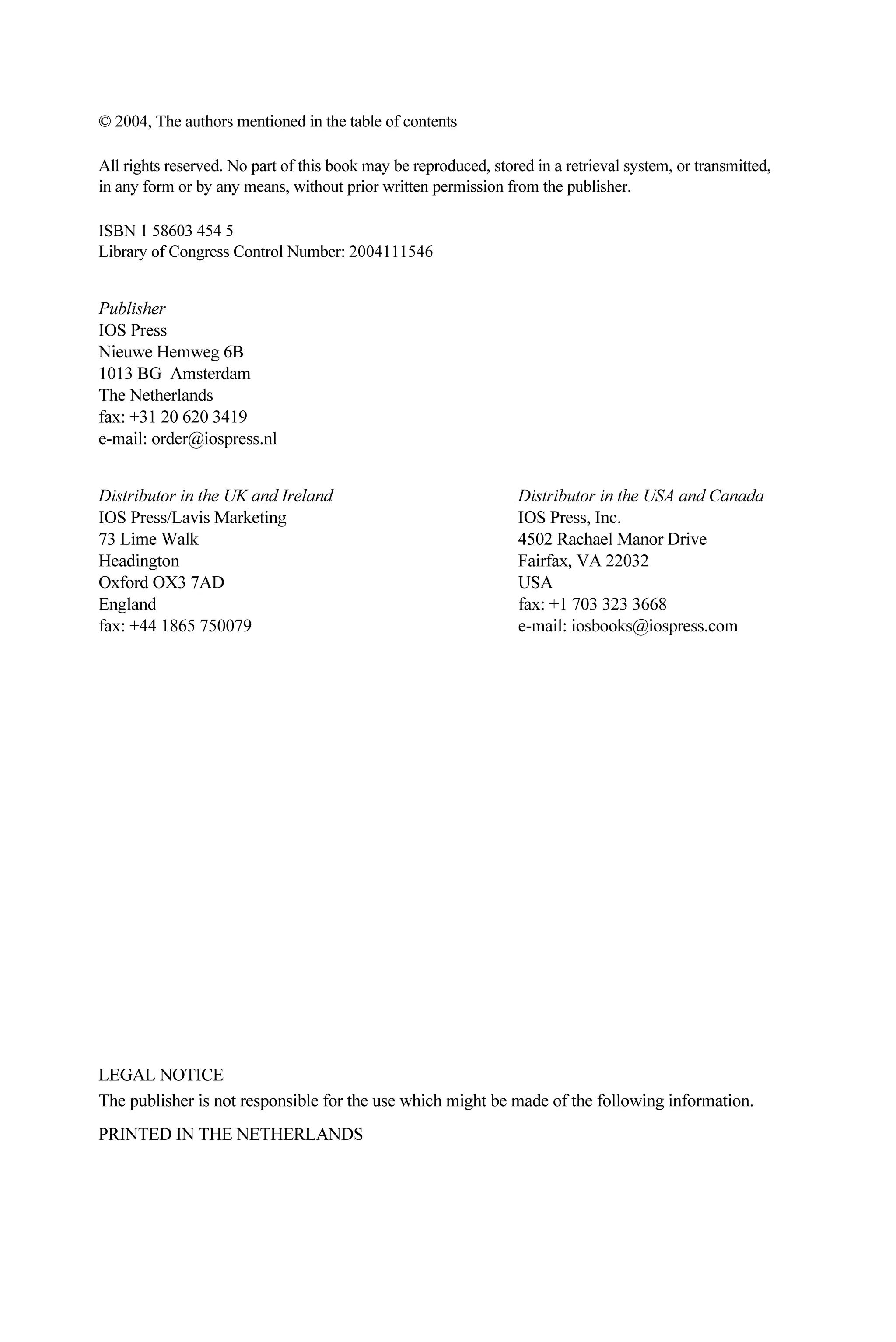 © 2004, The authors mentioned in the table of contents
All rights reserved. No part of this book may be reproduced, stored in a retrieval system, or transmitted,
in any form or by any means, without prior written permission from the publisher.
ISBN 1 58603 454 5
Library of Congress Control Number: 2004111546
Publisher
IOS Press
Nieuwe Hemweg 6B
1013 BG Amsterdam
The Netherlands
fax: +31 20 620 3419
e-mail: order@iospress.nl
Distributor in the UK and Ireland Distributor in the USA and Canada
IOS Press/Lavis Marketing IOS Press, Inc.
73 Lime Walk 4502 Rachael Manor Drive
Headington Fairfax, VA 22032
Oxford OX3 7AD USA
England fax: +1 703 323 3668
fax: +44 1865 750079 e-mail: iosbooks@iospress.com
LEGAL NOTICE
The publisher is not responsible for the use which might be made of the following information.
PRINTED IN THE NETHERLANDS
 