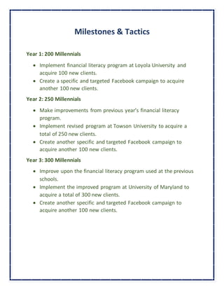Milestones & Tactics
Year 1: 200 Millennials
 Implement financial literacy program at Loyola University and
acquire 100 new clients.
 Create a specific and targeted Facebook campaign to acquire
another 100 new clients.
Year 2: 250 Millennials
 Make improvements from previous year’s financial literacy
program.
 Implement revised program at Towson University to acquire a
total of 250 new clients.
 Create another specific and targeted Facebook campaign to
acquire another 100 new clients.
Year 3: 300 Millennials
 Improve upon the financial literacy program used at the previous
schools.
 Implement the improved program at University of Maryland to
acquire a total of 300 new clients.
 Create another specific and targeted Facebook campaign to
acquire another 100 new clients.
 