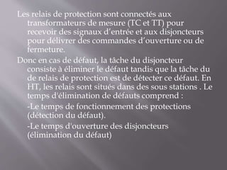 Les relais de protection sont connectés aux
transformateurs de mesure (TC et TT) pour
recevoir des signaux d’entrée et aux disjoncteurs
pour délivrer des commandes d’ouverture ou de
fermeture.
Donc en cas de défaut, la tâche du disjoncteur
consiste à éliminer le défaut tandis que la tâche du
de relais de protection est de détecter ce défaut. En
HT, les relais sont situés dans des sous stations . Le
temps d'élimination de défauts comprend :
-Le temps de fonctionnement des protections
(détection du défaut).
-Le temps d'ouverture des disjoncteurs
(élimination du défaut)
 