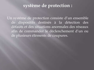système de protection :
Un système de protection consiste d’un ensemble
de dispositifs destinés à la détection des
défauts et des situations anormales des réseaux
afin de commander le déclenchement d’un ou
de plusieurs éléments de coupures.
 