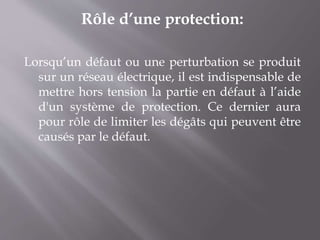 Rôle d’une protection:
Lorsqu’un défaut ou une perturbation se produit
sur un réseau électrique, il est indispensable de
mettre hors tension la partie en défaut à l’aide
d'un système de protection. Ce dernier aura
pour rôle de limiter les dégâts qui peuvent être
causés par le défaut.
 