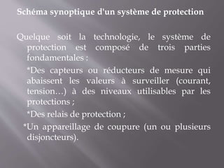 Schéma synoptique d'un système de protection
Quelque soit la technologie, le système de
protection est composé de trois parties
fondamentales :
*Des capteurs ou réducteurs de mesure qui
abaissent les valeurs à surveiller (courant,
tension…) à des niveaux utilisables par les
protections ;
*Des relais de protection ;
*Un appareillage de coupure (un ou plusieurs
disjoncteurs).
 