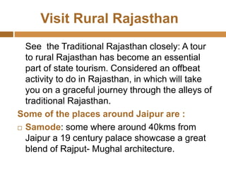Visit Rural Rajasthan
See the Traditional Rajasthan closely: A tour
to rural Rajasthan has become an essential
part of state tourism. Considered an offbeat
activity to do in Rajasthan, in which will take
you on a graceful journey through the alleys of
traditional Rajasthan.
Some of the places around Jaipur are :
 Samode: some where around 40kms from
Jaipur a 19 century palace showcase a great
blend of Rajput- Mughal architecture.
 