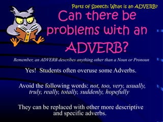 Remember, an ADVERB describes anything other than a Noun or Pronoun
Yes! Students often overuse some Adverbs.
Avoid the following words: not, too, very, usually,
truly, really, totally, suddenly, hopefully
They can be replaced with other more descriptive
and specific adverbs.
Parts of Speech: What is an ADVERB?
Can there be
problems with an
ADVERB?
 